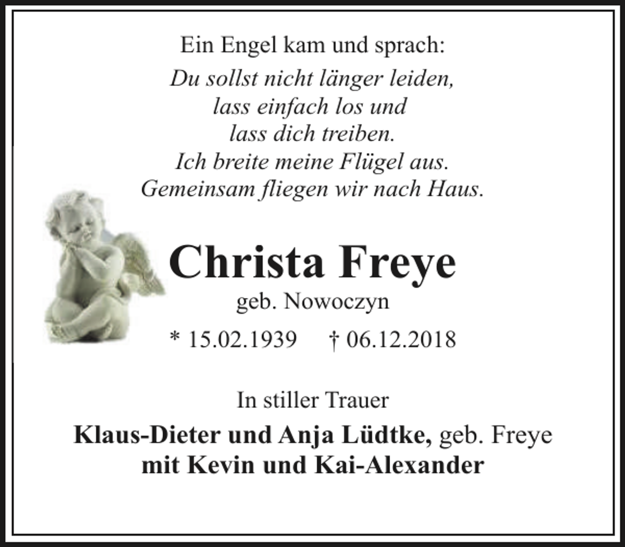 <p>Ein Engel kam und sprach:<br />Du sollst nicht länger leiden,<br />lass einfach los und<br />lass dich treiben.<br />Ich breitee meine Flügel aus.<br />Gemeinsam ffliegen wir nach Haus.</p><p>Chriista Freye<br />geb<br />b. Nowoczyn</p><p>* 15.02.1939</p><p>† 06.12.2018</p><p>In stiller Trauer</p><p>Klaus-Dieter und Anja Lüdtke, geb. Freye<br />mit Kevin und Kai-Alexander</p>