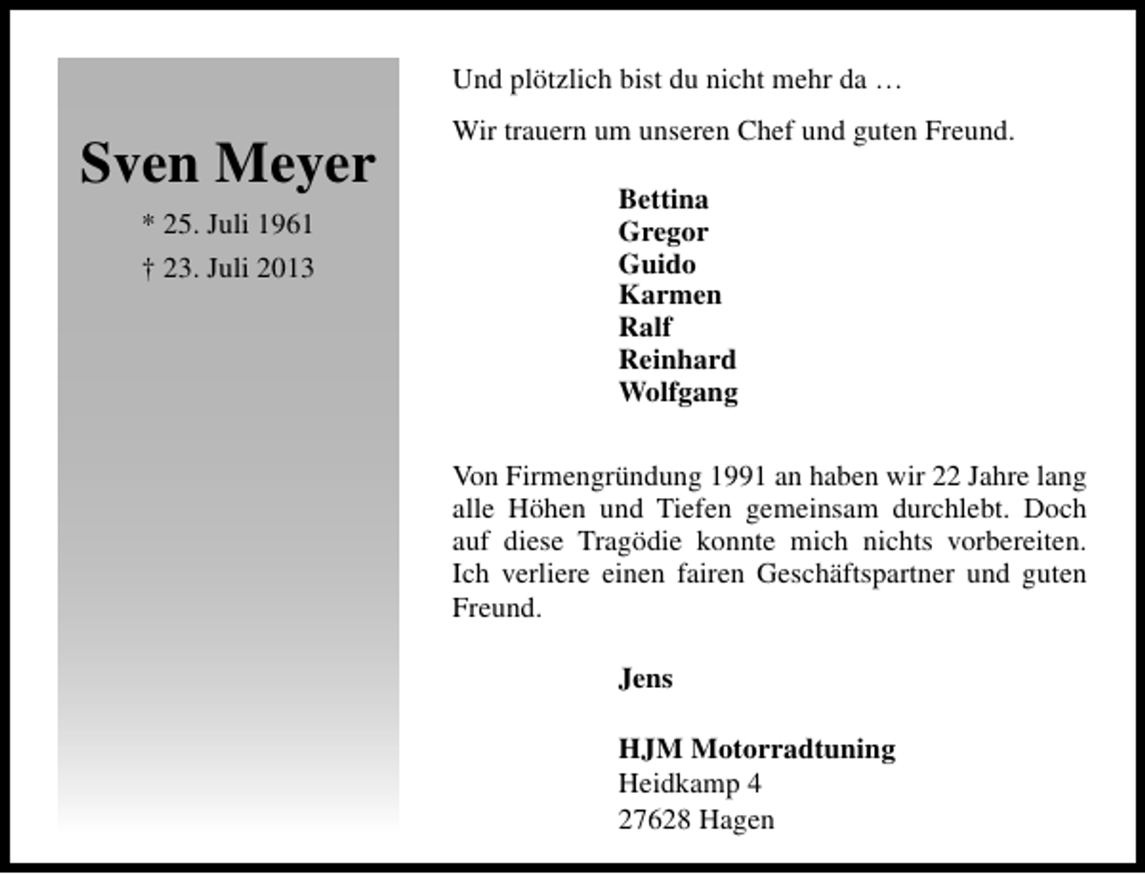 <p>Und plötzlich bist du nicht mehr da …</p><p>Sven Meyer<br />* 25. Juli 1961<br />† 23. Juli 2013</p><p>Wir trauern um unseren Chef und guten Freund.<br />Bettina<br />Gregor<br />Guido<br />Karmen<br />Ralf<br />Reinhard<br />Wolfgang<br />Von Firmengründung 1991 an haben wir 22 Jahre lang<br />alle Höhen und Tiefen gemeinsam durchlebt. Doch<br />auf diese Tragödie konnte mich nichts vorbereiten.<br />Ich verliere einen fairen Geschäftspartner und guten<br />Freund.<br />Jens<br />HJM Motorradtuning<br />Heidkamp 4<br />27628 Hagen</p>