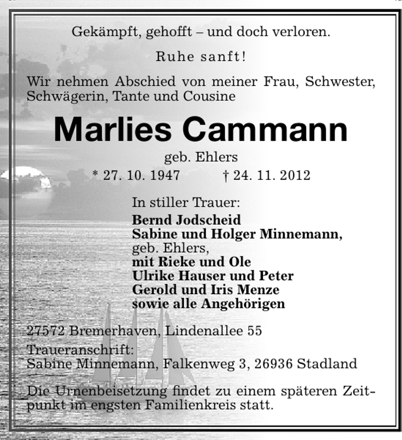 <p>Gekämpft, gehofft – und doch verloren.<br />Ruhe sanft!<br />Wir nehmen Abschied von meiner Frau, Schwester,<br />Schwägerin, Tante und Cousine</p><p>Marlies Cammann<br />geb. Ehlers<br />* 27. 10. 1947<br />† 24. 11. 2012</p><p>In stiller Trauer:<br />Bernd Jodscheid<br />Sabine und Holger Minnemann,<br />geb. Ehlers,<br />mit Rieke und Ole<br />Ulrike Hauser und Peter<br />Gerold und Iris Menze<br />sowie alle Angehörigen<br />27572 Bremerhaven, Lindenallee 55<br />Traueranschrift:<br />Sabine Minnemann, Falkenweg 3, 26936 Stadland<br />Die Urnenbeisetzung ﬁndet zu einem späteren Zeitpunkt im engsten Familienkreis statt.</p>