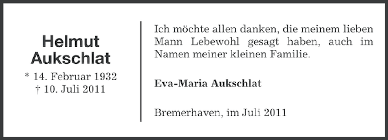 <p>Helmut<br />Aukschlat<br />* 14. Februar 1932<br />† 10. Juli 2011</p><p>Ich möchte allen danken, die meinem lieben<br />Mann Lebewohl gesagt haben, auch im<br />Namen meiner kleinen Familie.<br />Eva-Maria Aukschlat<br />Bremerhaven, im Juli 2011</p>