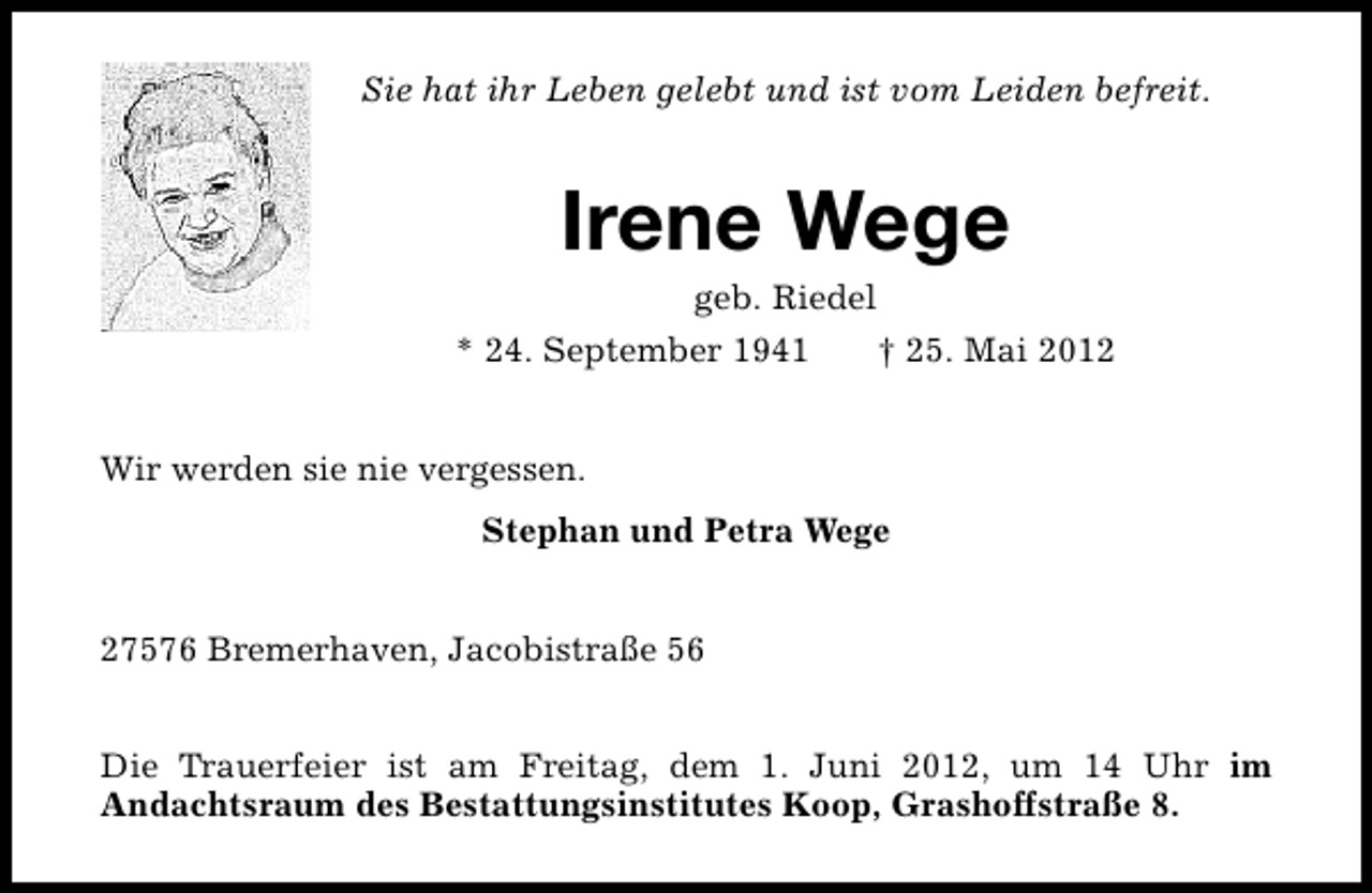 <p>Sie hat ihr Leben gelebt und ist vom Leiden befreit.</p><p>Irene Wege<br />geb. Riedel</p><p>* 24. September 1941</p><p>† 25. Mai 2012</p><p>Wir werden sie nie vergessen.<br />Stephan und Petra Wege<br />27576 Bremerhaven, Jacobistraße 56<br />Die Trauerfeier ist am Freitag, dem 1. Juni 2012, um 14 Uhr im<br />Andachtsraum des Bestattungsinstitutes Koop, Grashoffstraße 8.</p>