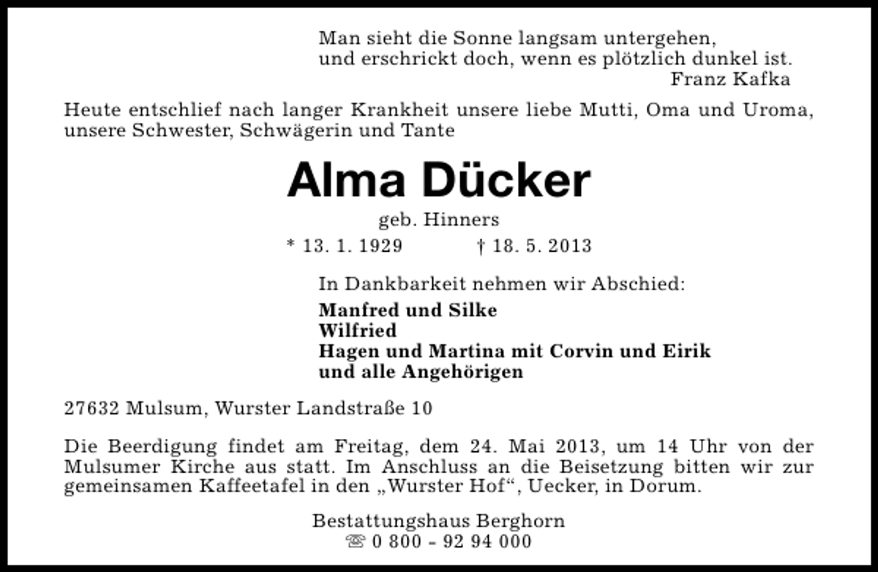 <p>Man sieht die Sonne langsam untergehen,<br />und erschrickt doch, wenn es plötzlich dunkel ist.<br />Franz Kafka<br />Heute entschlief nach langer Krankheit unsere liebe Mutti, Oma und Uroma,<br />unsere Schwester, Schwägerin und Tante</p><p>Alma Dücker</p><p>geb. Hinners<br />* 13. 1. 1929<br />† 18. 5. 2013<br />In Dankbarkeit nehmen wir Abschied:<br />Manfred und Silke<br />Wilfried<br />Hagen und Martina mit Corvin und Eirik<br />und alle Angehörigen<br />27632 Mulsum, Wurster Landstraße 10<br />Die Beerdigung findet am Freitag, dem 24. Mai 2013, um 14 Uhr von der<br />Mulsumer Kirche aus statt. Im Anschluss an die Beisetzung bitten wir zur<br />gemeinsamen Kaffeetafel in den „Wurster Hof“, Uecker, in Dorum.<br />Bestattungshaus Berghorn<br />s 0 800 - 92 94 000</p>