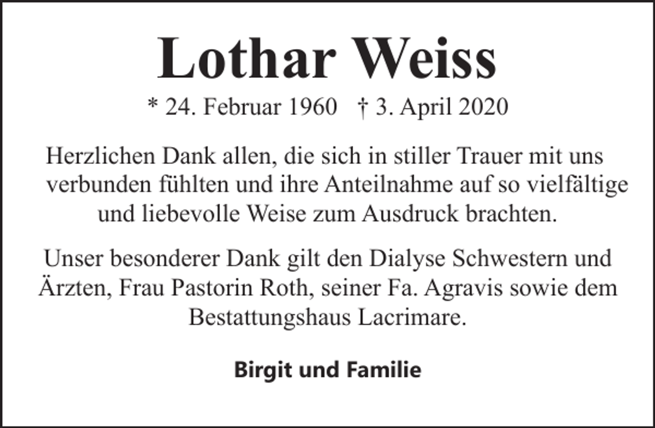 <p>Lothar Weiss</p><p>* 24. Februar 1960 † 3. April 2020<br />Herzlichen Dank allen, die sich in stiller Trauer mit uns<br />verbunden fühlten und ihre Anteilnahme auf so vielfältige<br />und liebevolle Weise zum Ausdruck brachten.<br />Unser besonderer Dank gilt den Dialyse Schwestern und<br />Ärzten, Frau Pastorin Roth, seiner Fa. Agravis sowie dem<br />Bestattungshaus Lacrimare.<br />Birgit und Familie</p>