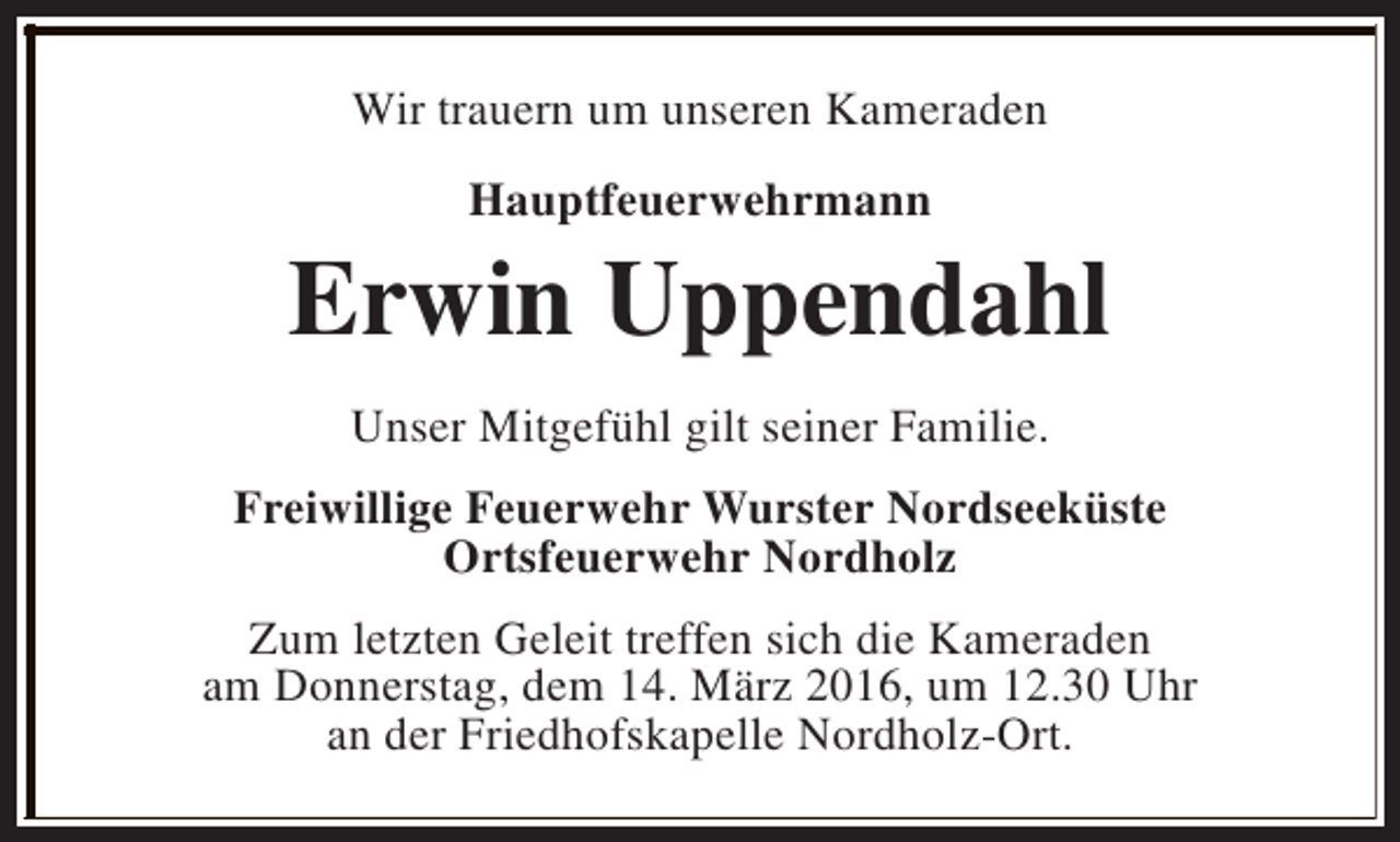 <p>Wir trauern um unseren Kameraden<br />Hauptfeuerwehrmann</p><p>Erwin Uppendahl<br />Unser Mitgefühl gilt seiner Familie.<br />Freiwillige Feuerwehr Wurster Nordseeküste<br />Ortsfeuerwehr Nordholz<br />Zum letzten Geleit treffen sich die Kameraden<br />am Donnerstag, dem 14. März 2016, um 12.30 Uhr<br />an der Friedhofskapelle Nordholz-Ort.</p>