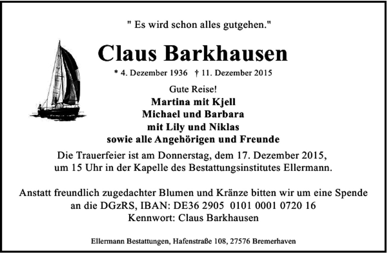 <p>" Es wird schon alles gutgehen."</p><p>Claus Barkhausen<br />* 4. Dezember 1936 † 11. Dezember 2015</p><p>Gute Reise!</p><p>Martina mit Kjell<br />Michael und Barbara<br />mit Lily und Niklas<br />sowie alle Angehörigen und Freunde<br />Die Trauerfeier ist am Donnerstag, dem 17. Dezember 2015,<br />um 15 Uhr in der Kapelle des Bestattungsinstitutes Ellermann.<br />Anstatt freundlich zugedachter Blumen und Kränze bitten wir um eine Spende<br />an die DGzRS, IBAN: DE36 2905 0101 0001 0720 16<br />Kennwort: Claus Barkhausen<br />Ellermann Bestattungen, Hafenstraße 108, 27576 Bremerhaven</p>