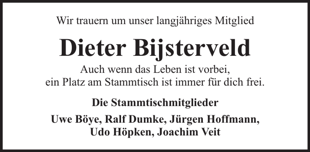 <p>Wir trauern um unser langjähriges Mitglied</p><p>Dieter Bijsterveld</p><p>Auch wenn das Leben ist vorbei,<br />ein Platz am Stammtisch ist immer für dich frei.<br />Die Stammtischmitglieder<br />Uwe Böye, Ralf Dumke, Jürgen Hoffmann,<br />Udo Höpken, Joachim Veit</p>