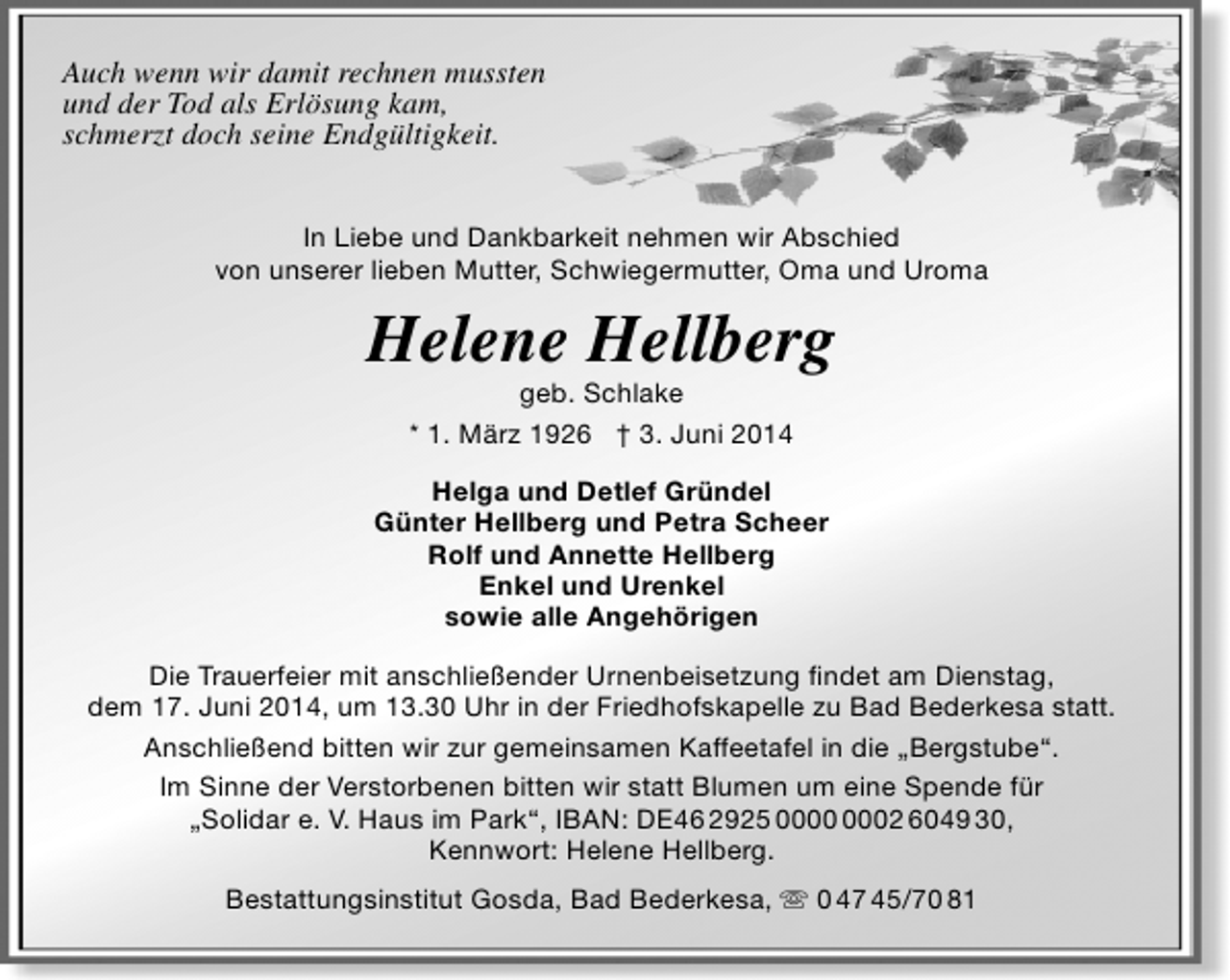 <p>Auch wenn wir damit rechnen mussten<br />und der Tod als Erlösung kam,<br />schmerzt doch seine Endgültigkeit.<br />In Liebe und Dankbarkeit nehmen wir Abschied<br />von unserer lieben Mutter, Schwiegermutter, Oma und Uroma</p><p>Helene Hellberg<br />geb. Schlake<br />* 1. März 1926 † 3. Juni 2014</p><p>Helga und Detlef Gründel<br />Günter Hellberg und Petra Scheer<br />Rolf und Annette Hellberg<br />Enkel und Urenkel<br />sowie alle Angehörigen<br />Die Trauerfeier mit anschließender Urnenbeisetzung findet am Dienstag,<br />dem 17. Juni 2014, um 13.30 Uhr in der Friedhofskapelle zu Bad Bederkesa statt.<br />Anschließend bitten wir zur gemeinsamen Kaffeetafel in die „Bergstube“.<br />Im Sinne der Verstorbenen bitten wir statt Blumen um eine Spende für<br />„Solidar e. V. Haus im Park“, IBAN: DE46 2925 02 6049 30,<br />Kennwort: Helene Hellberg.<br />Bestattungsinstitut Gosda, Bad Bederkesa,  0 47 45/70 81</p>