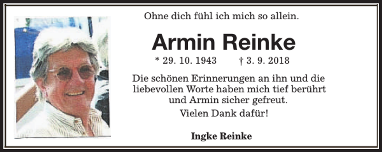 <p>Ohne dich fühl ich mich so allein.</p><p>Armin Reinke<br />* 29. 10. 1943</p><p>† 3. 9. 2018</p><p>Die schönen Erinnerungen an ihn und die<br />liebevollen Worte haben mich tief berührt<br />und Armin sicher gefreut.<br />Vielen Dank dafür!<br />Ingke Reinke</p>
