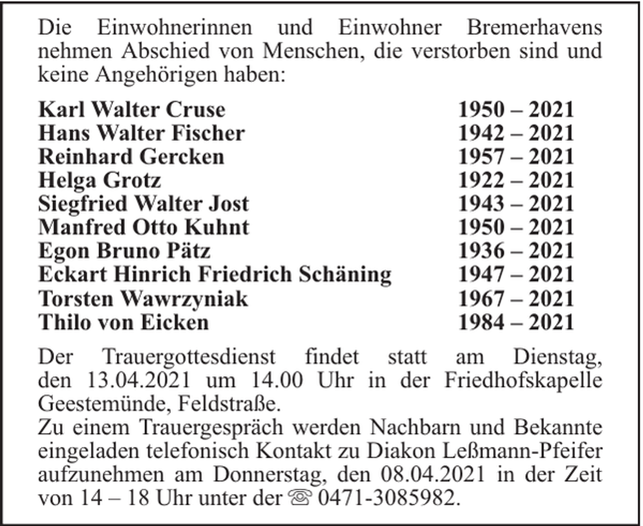 <p>Die Einwohnerinnen und Einwohner Bremerhavens<br />nehmen Abschied von Menschen, die verstorben sind und<br />keine Angehörigen haben:<br />Karl Walter Cruse<br />1950 – 2021<br />Hans Walter Fischer<br />1942 – 2021<br />Reinhard Gercken<br />1957 – 2021<br />Helga Grotz<br />1922 – 2021<br />Siegfried Walter Jost<br />1943 – 2021<br />Manfred Otto Kuhnt<br />1950 – 2021<br />Egon Bruno Pätz<br />1936 – 2021<br />Eckart Hinrich Friedrich Schäning<br />1947 – 2021<br />Torsten Wawrzyniak<br />1967 – 2021<br />Thilo von Eicken<br />1984 – 2021<br />Der Trauergottesdienst findet statt am Dienstag,<br />den 13.04.2021 um 14.00 Uhr in der Friedhofskapelle<br />Geestemünde, Feldstraße.<br />Zu einem Trauergespräch werden Nachbarn und Bekannte<br />eingeladen telefonisch Kontakt zu Diakon Leßmann-Pfeifer<br />aufzunehmen am Donnerstag, den 08.04.2021 in der Zeit<br />von 14 – 18 Uhr unter der 0471-3085982.</p>
