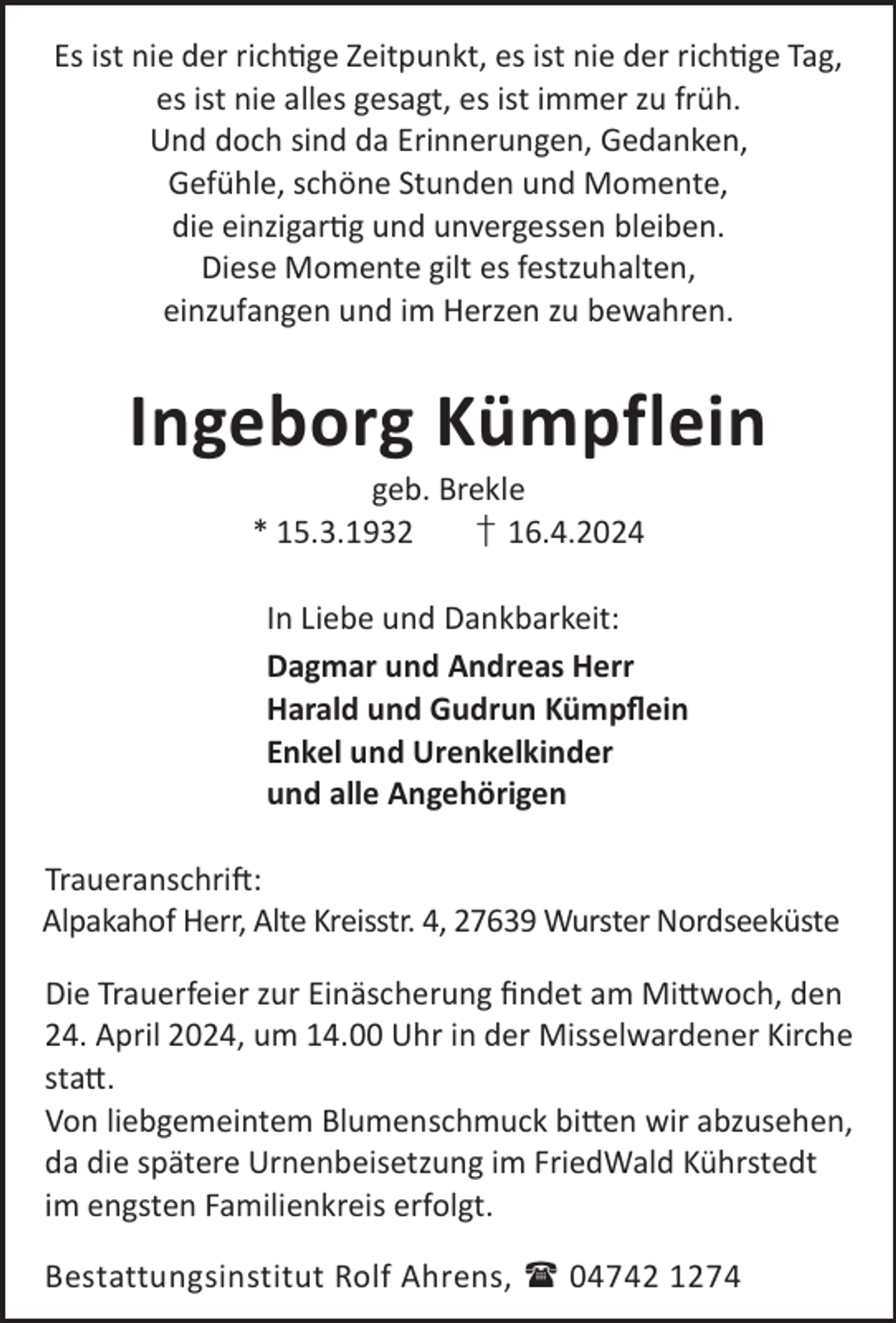 <p>Es ist nie der richge Zeitpunkt, es ist nie der richge Tag,<br />es ist nie alles gesagt, es ist immer zu früh.<br />Und doch sind da Erinnerungen, Gedanken,<br />Gefühle, schöne Stunden und Momente,<br />die einzigarg und unvergessen bleiben.<br />Diese Momente gilt es festzuhalten,<br />einzufangen und im Herzen zu bewahren.</p><p>Ingeborg Kümpflein<br />geb. Brekle<br />* 15.3.1932<br />† 16.4.2024</p><p>In Liebe und Dankbarkeit:<br />Dagmar und Andreas Herr<br />Harald und Gudrun Kümpﬂein<br />Enkel und Urenkelkinder<br />und alle Angehörigen<br />TraueranschriL:<br />Alpakahof Herr, Alte Kreisstr. 4, 27639 Wurster Nordseeküste<br />Die Trauerfeier zur Einäscherung ﬁndet am Mi©woch, den<br />24. April 2024, um 14.00 Uhr in der Misselwardener Kirche<br />sta©.<br />Von liebgemeintem Blumenschmuck bi©en wir abzusehen,<br />da die spätere Urnenbeisetzung im FriedWald Kührstedt<br />im engsten Familienkreis erfolgt.<br />Bestattungsinstitut Rolf Ahrens,  04742 1274</p>