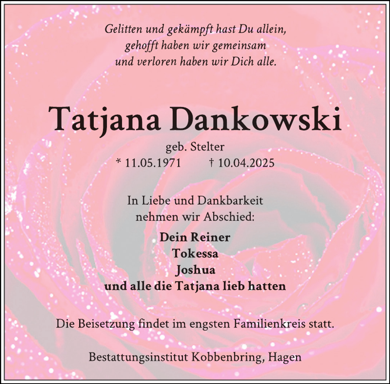 <p>Gelitten und gekämpft hast Du allein,<br />gehoft haben wir gemeinsam<br />und verloren haben wir Dich alle.</p>
<p>Tatjana Dankowski<br />geb. Stelter<br />* 11.05.1971<br />† 10.04.2025<br />In Liebe und Dankbarkeit<br />nehmen wir Abschied:<br />Dein Reiner<br />Tokessa<br />Joshua<br />und alle die Tatjana lieb hatten<br />Die Beisetzung findet im engsten Familienkreis statt.<br />Bestattungsinstitut Kobbenbring, Hagen</p>