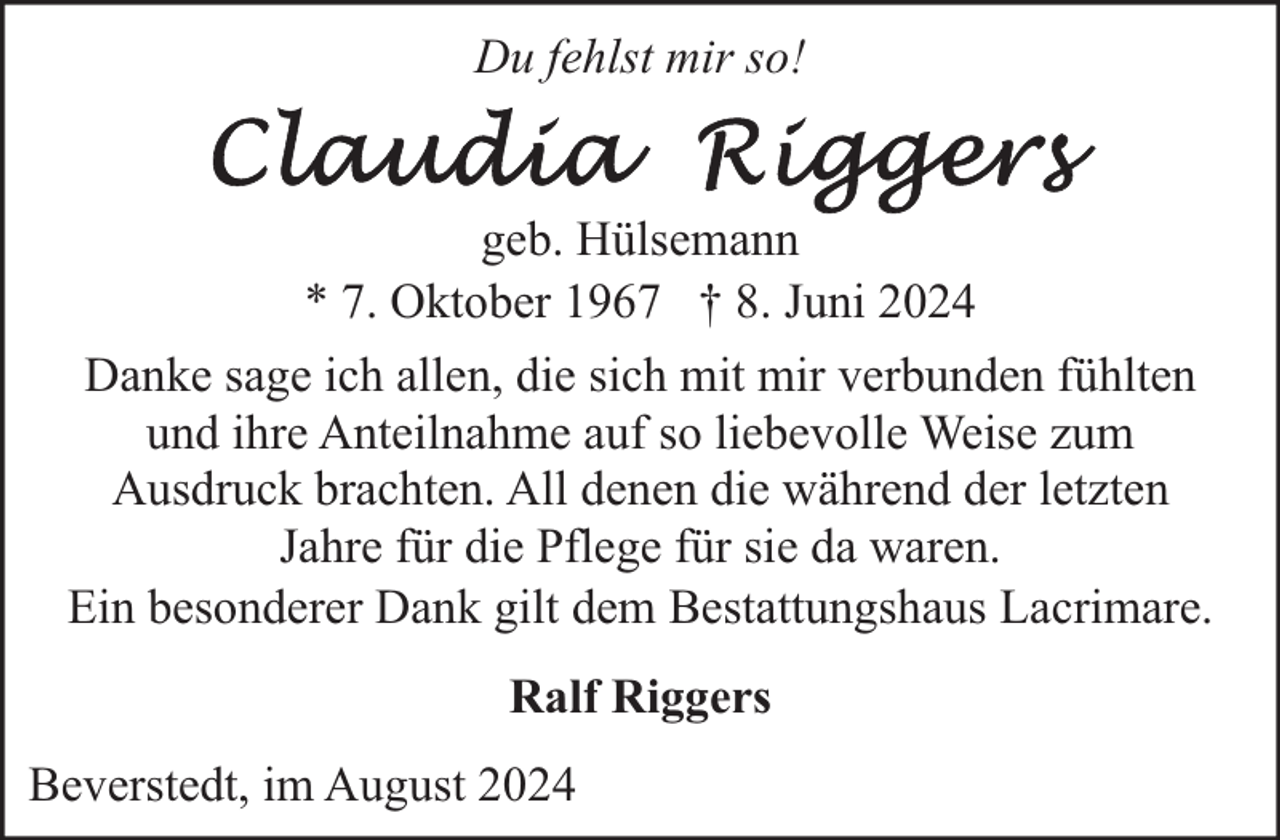 <p>Du fehlst mir so!<br />geb. Hülsemann<br />* 7. Oktober 1967 † 8. Juni 2024<br />Danke sage ich allen, die sich mit mir verbunden fühlten<br />und ihre Anteilnahme auf so liebevolle Weise zum<br />Ausdruck brachten. All denen die während der letzten<br />Jahre für die Pflege für sie da waren.<br />Ein besonderer Dank gilt dem Bestattungshaus Lacrimare.<br />Ralf Riggers<br />Beverstedt, im August 2024</p>