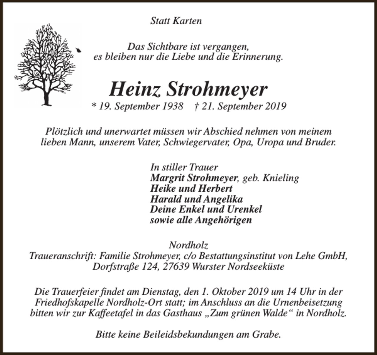 <p>Statt Karten<br />Das Sichtbare ist vergangen,<br />es bleiben nur die Liebe und die Erinnerung.</p><p>Heinz Strohmeyer</p><p>* 19. September 1938</p><p>† 21. September 2019</p><p>Plötzlich und unerwartet müssen wir Abschied nehmen von meinem<br />lieben Mann, unserem Vater, Schwiegervater, Opa, Uropa und Bruder.<br />In stiller Trauer<br />Margrit Strohmeyer, geb. Knieling<br />Heike und Herbert<br />Harald und Angelika<br />Deine Enkel und Urenkel<br />sowie alle Angehörigen<br />Nordholz<br />Traueranschrift: Familie Strohmeyer, c/o Bestattungsinstitut von Lehe GmbH,<br />Dorfstraße 124, 27639 Wurster Nordseeküste<br />Die Trauerfeier findet am Dienstag, den 1. Oktober 2019 um 14 Uhr in der<br />Friedhofskapelle Nordholz-Ort statt; im Anschluss an die Urnenbeisetzung<br />bitten wir zur Kaffeetafel in das Gasthaus „Zum grünen Walde“ in Nordholz.<br />Bitte keine Beileidsbekundungen am Grabe.</p>