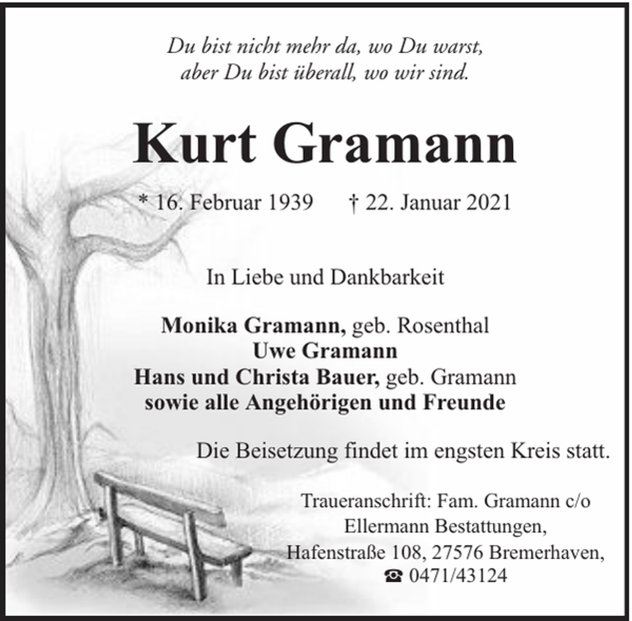 <p>Du bist nicht mehr da, wo Du warst,<br />aber Du bist überall, wo wir sind.</p><p>Kurt Gramann<br />* 16. Februar 1939</p><p>† 22. Januar 2021</p><p>In Liebe und Dankbarkeit<br />Monika Gramann, geb. Rosenthal<br />Uwe Gramann<br />Hans und Christa Bauer, geb. Gramann<br />sowie alle Angehörigen und Freunde<br />Die Beisetzung findet im engsten Kreis statt.<br />Traueranschrift: Fam. Gramann c/o<br />Ellermann Bestattungen,<br />Hafenstraße 108, 27576 Bremerhaven,<br />0471/43124</p>