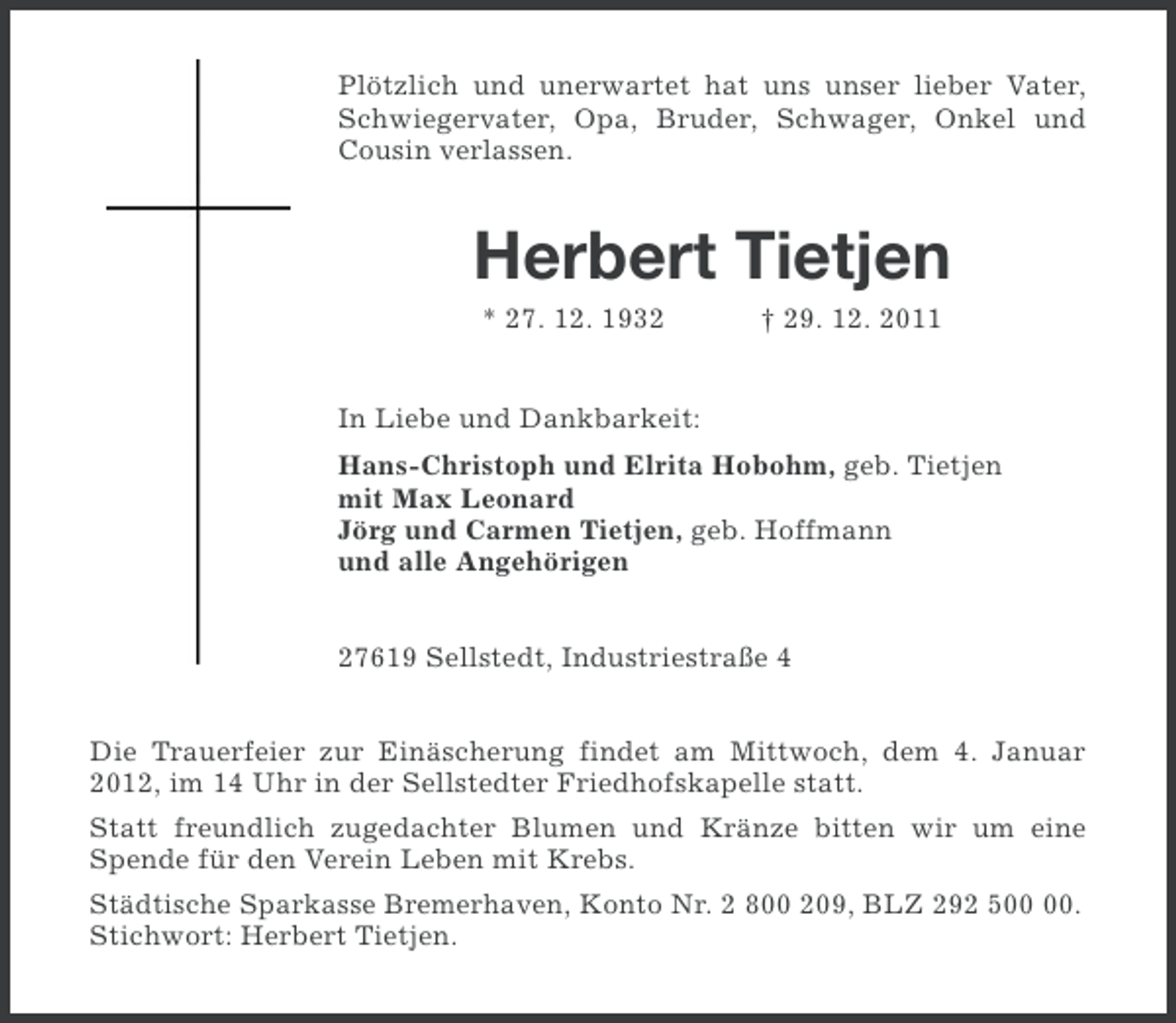 <p>Plötzlich und unerwartet hat uns unser lieber Vater,<br />Schwiegervater, Opa, Bruder, Schwager, Onkel und<br />Cousin verlassen.</p><p>Herbert Tietjen<br />* 27. 12. 1932</p><p>† 29. 12. 2011</p><p>In Liebe und Dankbarkeit:<br />Hans-Christoph und Elrita Hobohm, geb. Tietjen<br />mit Max Leonard<br />Jörg und Carmen Tietjen, geb. Hoffmann<br />und alle Angehörigen<br />27619 Sellstedt, Industriestraße 4<br />Die Trauerfeier zur Einäscherung findet am Mittwoch, dem 4. Januar<br />2012, im 14 Uhr in der Sellstedter Friedhofskapelle statt.<br />Statt freundlich zugedachter Blumen und Kränze bitten wir um eine<br />Spende für den Verein Leben mit Krebs.<br />Städtische Sparkasse Bremerhaven, Konto Nr. 2 800 209, BLZ 292 5.<br />Stichwort: Herbert Tietjen.</p>