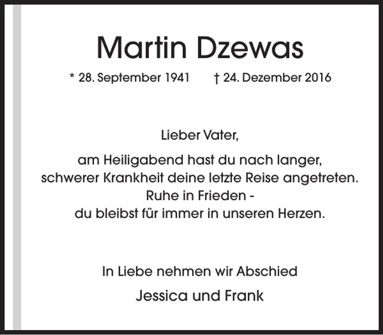 <p>Martin Dzewas<br />* 28. September 1941</p><p>† 24. Dezember 2016</p><p>Lieber Vater,<br />am Heiligabend hast du nach langer,<br />schwerer Krankheit deine letzte Reise angetreten.<br />Ruhe in Frieden du bleibst für immer in unseren Herzen.</p><p>In Liebe nehmen wir Abschied</p><p>Jessica und Frank</p>