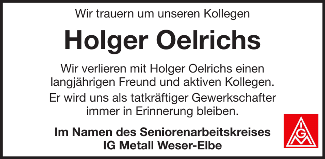 <p>Wir trauern um unseren Kollegen</p><p>Holger Oelrichs<br />Wir verlieren mit Holger Oelrichs einen<br />langjährigen Freund und aktiven Kollegen.<br />Er wird uns als tatkräftiger Gewerkschafter<br />immer in Erinnerung bleiben.<br />Im Namen des Seniorenarbeitskreises<br />IG Metall Weser-Elbe</p>