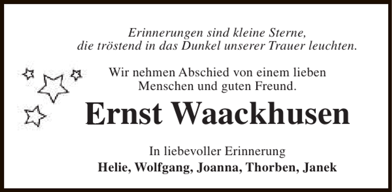 <p>Erinnerungen sind kleine Sterne,<br />die tröstend in das Dunkel unserer Trauer leuchten.<br />Wir nehmen Abschied von einem lieben<br />Menschen und guten Freund.</p><p>Ernst Waackhusen<br />In liebevoller Erinnerung<br />Helie, Wolfgang, Joanna, Thorben, Janek</p>