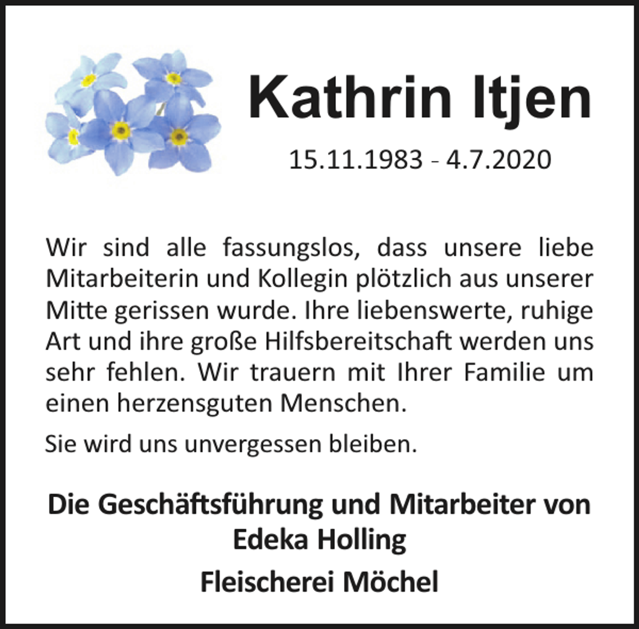 <p>Kathrin Itjen<br />15.11.1983 - 4.7.2020<br />Wir sind alle fassungslos, dass unsere liebe<br />Mitarbeiterin und Kollegin plötzlich aus unserer<br />Mi e gerissen wurde. Ihre liebenswerte, ruhige<br />Art und ihre große Hilfsbereitscha werden uns<br />sehr fehlen. Wir trauern mit Ihrer Familie um<br />einen herzensguten Menschen.<br />Sie wird uns unvergessen bleiben.</p><p>Die Geschä sführung und Mitarbeiter von<br />Edeka Holling<br />Fleischerei Möchel</p>
