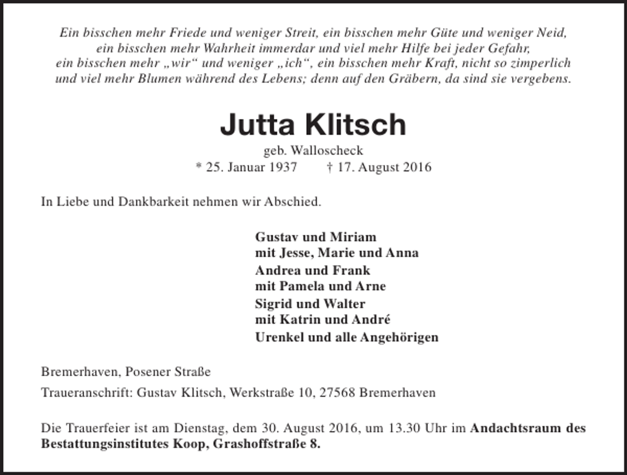 <p>Ein bisschen mehr Friede und weniger Streit, ein bisschen mehr Güte und weniger Neid,<br />ein bisschen mehr Wahrheit immerdar und viel mehr Hilfe bei jeder Gefahr,<br />ein bisschen mehr „wir“ und weniger „ich“, ein bisschen mehr Kraft, nicht so zimperlich<br />und viel mehr Blumen während des Lebens; denn auf den Gräbern, da sind sie vergebens.</p><p>Jutta Klitsch</p><p>geb. Walloscheck<br />* 25. Januar 1937<br />† 17. August 2016<br />In Liebe und Dankbarkeit nehmen wir Abschied.<br />Gustav und Miriam<br />mit Jesse, Marie und Anna<br />Andrea und Frank<br />mit Pamela und Arne<br />Sigrid und Walter<br />mit Katrin und André<br />Urenkel und alle Angehörigen<br />Bremerhaven, Posener Straße<br />Traueranschrift: Gustav Klitsch, Werkstraße 10, 27568 Bremerhaven<br />Die Trauerfeier ist am Dienstag, dem 30. August 2016, um 13.30 Uhr im Andachtsraum des<br />Bestattungsinstitutes Koop, Grashoffstraße 8.</p>