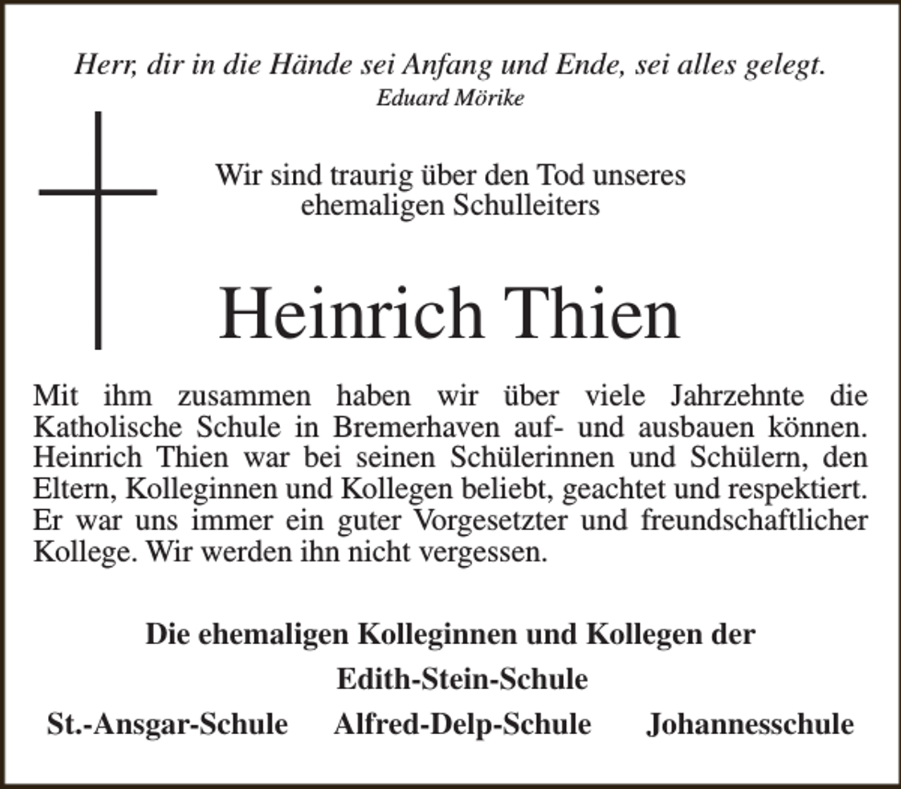 <p>Herr, dir in die Hände sei Anfang und Ende, sei alles gelegt.<br />Eduard Mörike</p><p>Wir sind traurig über den Tod unseres<br />ehemaligen Schulleiters</p><p>Heinrich Thien<br />Mit ihm zusammen haben wir über viele Jahrzehnte die<br />Katholische Schule in Bremerhaven auf- und ausbauen können.<br />Heinrich Thien war bei seinen Schülerinnen und Schülern, den<br />Eltern, Kolleginnen und Kollegen beliebt, geachtet und respektiert.<br />Er war uns immer ein guter Vorgesetzter und freundschaftlicher<br />Kollege. Wir werden ihn nicht vergessen.<br />Die ehemaligen Kolleginnen und Kollegen der<br />Edith-Stein-Schule<br />St.-Ansgar-Schule Alfred-Delp-Schule<br />Johannesschule</p>