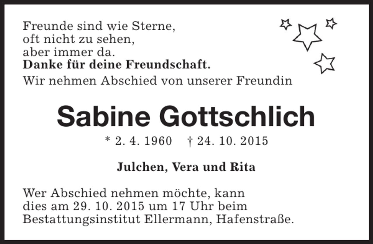 <p>Freunde sind wie Sterne,<br />oft nicht zu sehen,<br />aber immer da.<br />Danke für deine Freundschaft.<br />Wir nehmen Abschied von unserer Freundin</p><p>Sabine Gottschlich<br />* 2. 4. 1960</p><p>† 24. 10. 2015</p><p>Julchen, Vera und Rita<br />Wer Abschied nehmen möchte, kann<br />dies am 29. 10. 2015 um 17 Uhr beim<br />Bestattungsinstitut Ellermann, Hafenstraße.</p>