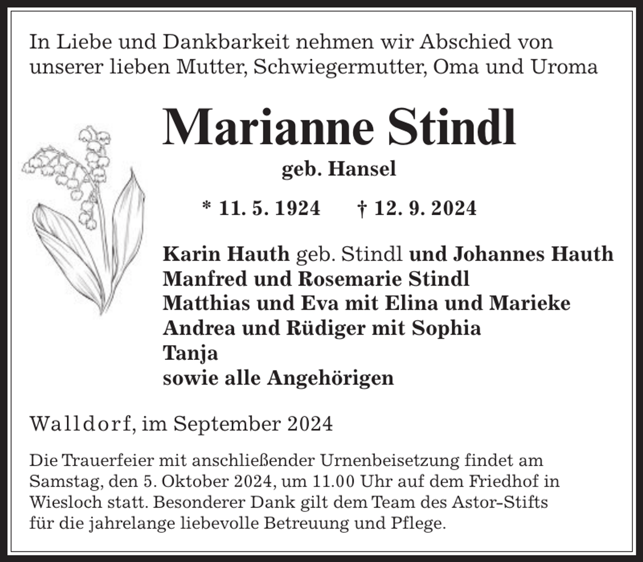 <p>In Liebe und Dankbarkeit nehmen wir Abschied von<br />unserer lieben Mutter, Schwiegermutter, Oma und Uroma</p><p>Marianne Stindl<br />geb. Hansel</p><p>* 11. 5. 1924</p><p>† 12. 9. 2024</p><p>Karin Hauth geb. Stindl und Johannes Hauth<br />Manfred und Rosemarie Stindl<br />Matthias und Eva mit Elina und Marieke<br />Andrea und Rüdiger mit Sophia<br />Tanja<br />sowie alle Angehörigen<br />Wal ld o r f, im September 2024<br />Die Trauerfeier mit anschließender Urnenbeisetzung findet am<br />Samstag, den 5. Oktober 2024, um 11.00 Uhr auf dem Friedhof in<br />Wiesloch statt. Besonderer Dank gilt dem Team des Astor-Stifts<br />für die jahrelange liebevolle Betreuung und Pflege.</p>