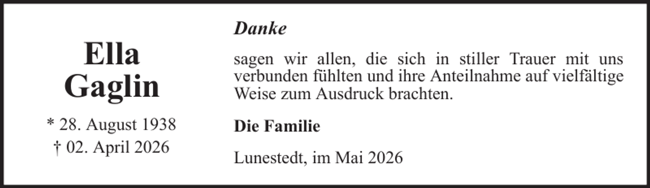 <p>Ella<br />Gaglin<br />* 28. August 1938<br />† 02. April 2026</p>
<p>Danke<br />sagen wir allen, die sich in stiller Trauer mit uns<br />verbunden fühlten und ihre Anteilnahme auf vielfältige<br />Weise zum Ausdruck brachten.<br />Die Familie<br />Lunestedt, im Mai 2026</p>