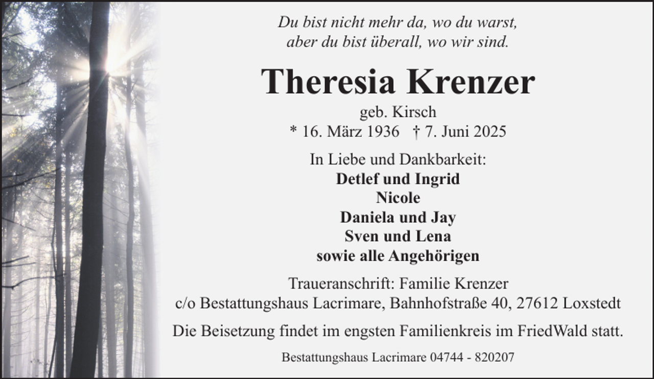 <p>Du bist nicht mehr da, wo du warst,<br />aber du bist überall, wo wir sind.</p><p>Theresia Krenzer<br />geb. Kirsch<br />* 16. März 1936 † 7. Juni 2025<br />In Liebe und Dankbarkeit:<br />Detlef und Ingrid<br />Nicole<br />Daniela und Jay<br />Sven und Lena<br />sowie alle Angehörigen<br />Traueranschrift: Familie Krenzer<br />c/o Bestattungshaus Lacrimare, Bahnhofstraße 40, 27612 Loxstedt<br />Die Beisetzung findet im engsten Familienkreis im FriedWald statt.<br />Bestattungshaus Lacrimare 04744 - 820207</p>