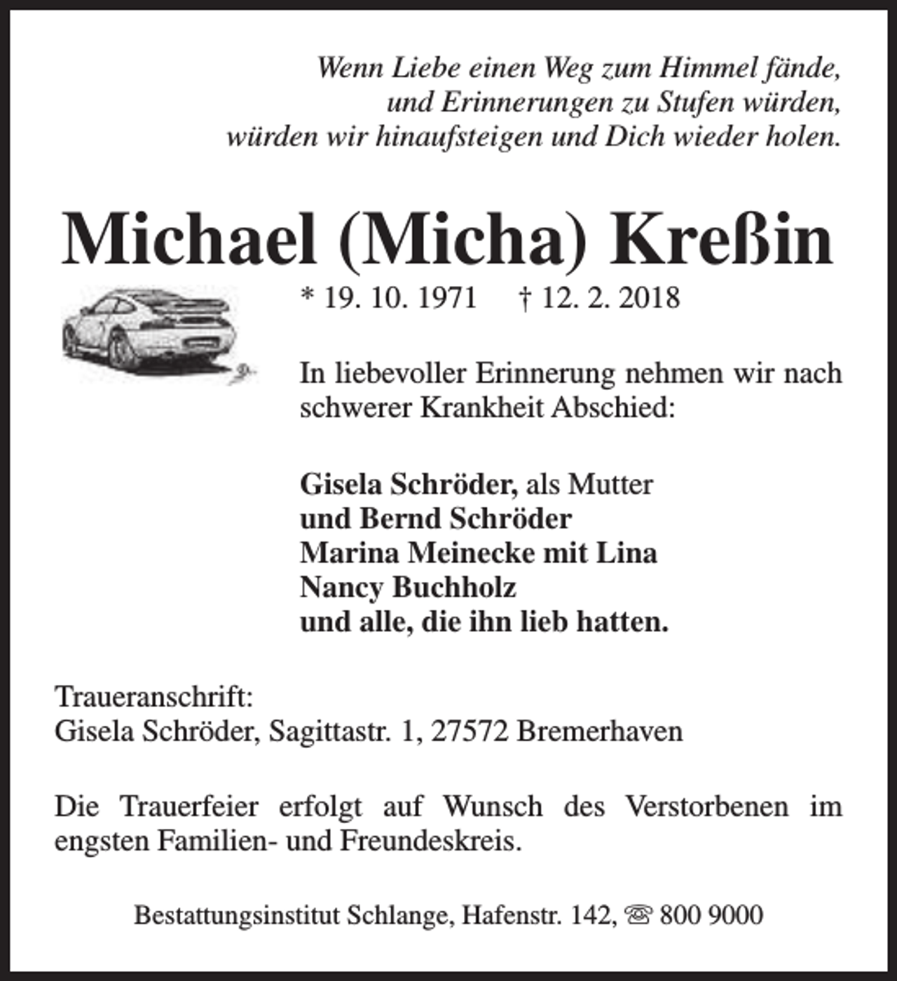 <p>Wenn Liebe einen Weg zum Himmel fände,<br />und Erinnerungen zu Stufen würden,<br />würden wir hinaufsteigen und Dich wieder holen.</p><p>Michael (Micha) Kreßin<br />* 19. 10. 1971</p><p>† 12. 2. 2018</p><p>In liebevoller Erinnerung nehmen wir nach<br />schwerer Krankheit Abschied:<br />Gisela Schröder, als Mutter<br />und Bernd Schröder<br />Marina Meinecke mit Lina<br />Nancy Buchholz<br />und alle, die ihn lieb hatten.<br />Traueranschrift:<br />Gisela Schröder, Sagittastr. 1, 27572 Bremerhaven<br />Die Trauerfeier erfolgt auf Wunsch des Verstorbenen im<br />engsten Familien- und Freundeskreis.<br />Bestattungsinstitut Schlange, Hafenstr. 142, s 800 9000</p>