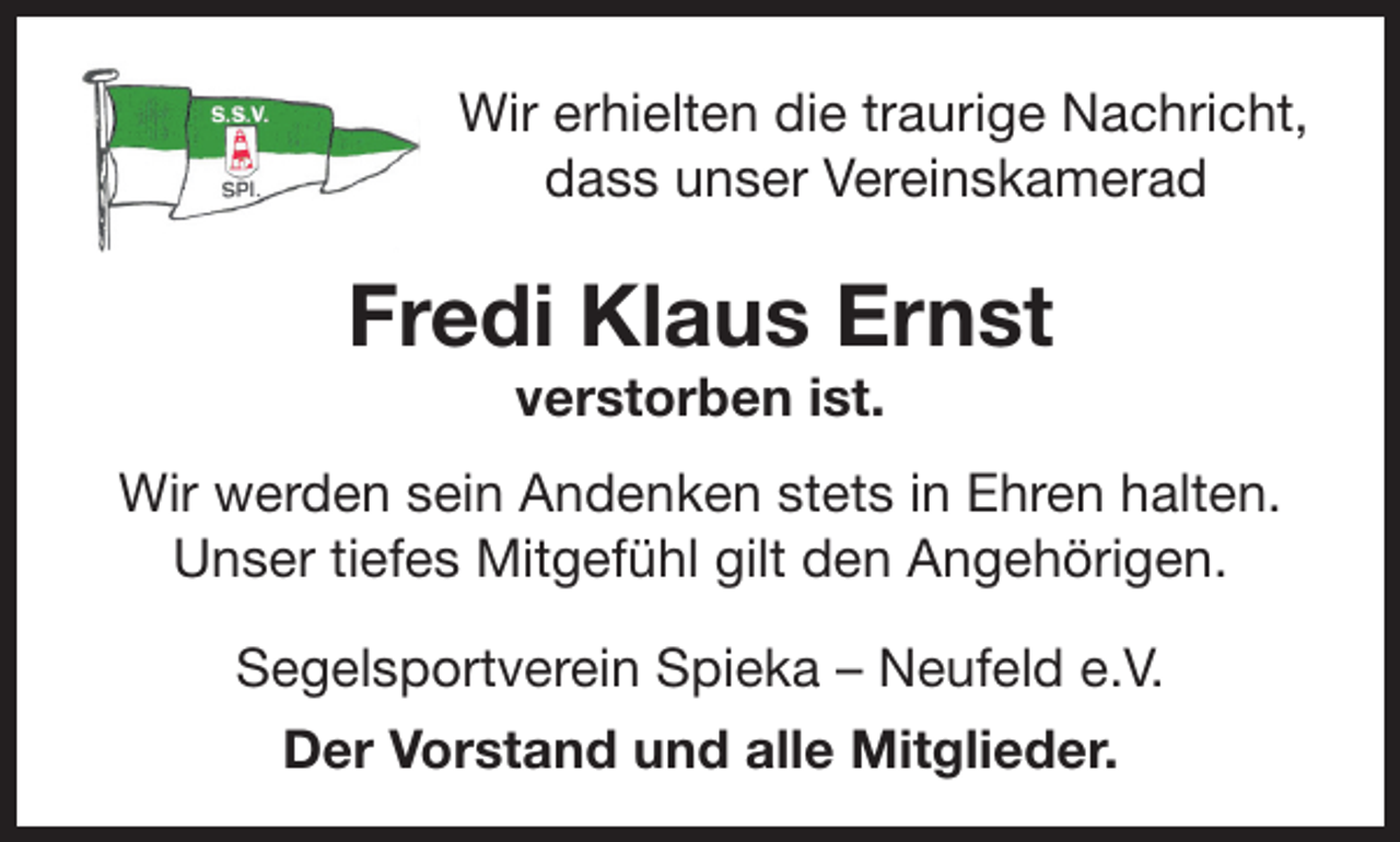 <p>Wir erhielten die traurige Nachricht,<br />dass unser Vereinskamerad</p><p>Fredi Klaus Ernst<br />verstorben ist.</p><p>Wir werden sein Andenken stets in Ehren halten.<br />Unser tiefes Mitgefühl gilt den Angehörigen.<br />Segelsportverein Spieka – Neufeld e.V.<br />Der Vorstand und alle Mitglieder.</p>