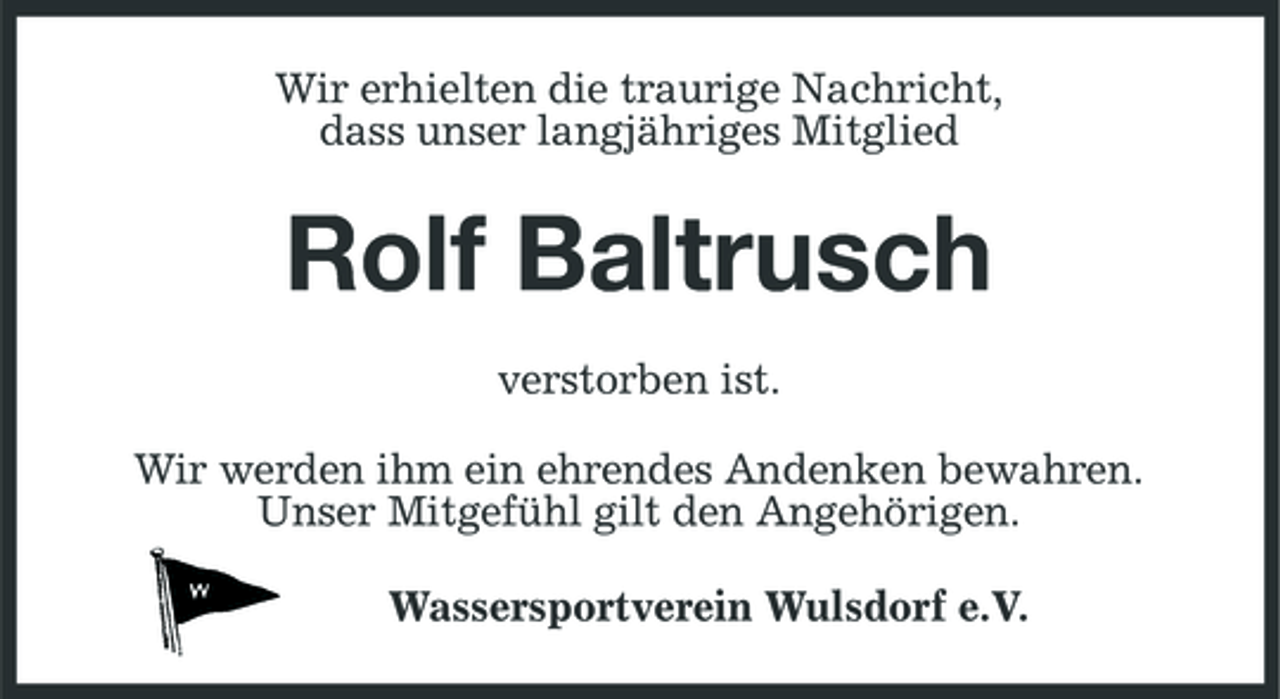 <p>Wir erhielten die traurige Nachricht, dass unser langjähriges Mitglied</p><p>Rolf Baltrusch<br />verstorben ist. Wir werden ihm ein ehrendes Andenken bewahren. Unser Mitgefühl gilt den Angehörigen. Wassersportverein Wulsdorf e.V.</p>