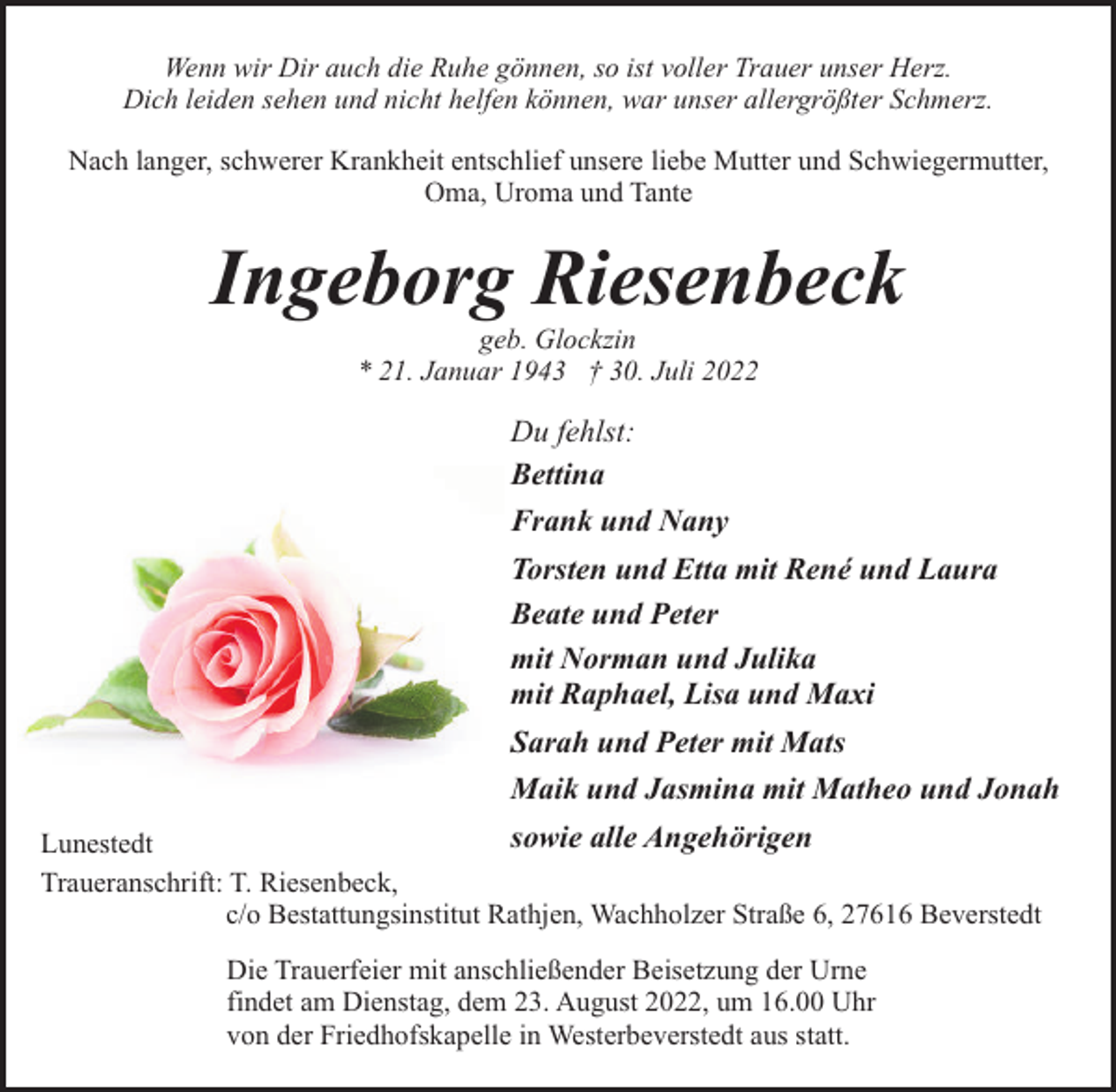 <p>Wenn wir Dir auch die Ruhe gönnen, so ist voller Trauer unser Herz.<br />Dich leiden sehen und nicht helfen können, war unser allergrößter Schmerz.<br />Nach langer, schwerer Krankheit entschlief unsere liebe Mutter und Schwiegermutter,<br />Oma, Uroma und Tante</p><p>Ingeborg Riesenbeck<br />geb. Glockzin<br />* 21. Januar 1943 † 30. Juli 2022</p><p>Du fehlst:<br />Bettina<br />Frank und Nany<br />Torsten und Etta mit René und Laura<br />Beate und Peter<br />mit Norman und Julika<br />mit Raphael, Lisa und Maxi<br />Sarah und Peter mit Mats<br />Maik und Jasmina mit Matheo und Jonah<br />sowie alle Angehörigen<br />Lunestedt<br />Traueranschrift: T. Riesenbeck,<br />c/o Bestattungsinstitut Rathjen, Wachholzer Straße 6, 27616 Beverstedt<br />Die Trauerfeier mit anschließender Beisetzung der Urne<br />findet am Dienstag, dem 23. August 2022, um 16.00 Uhr<br />von der Friedhofskapelle in Westerbeverstedt aus statt.</p>