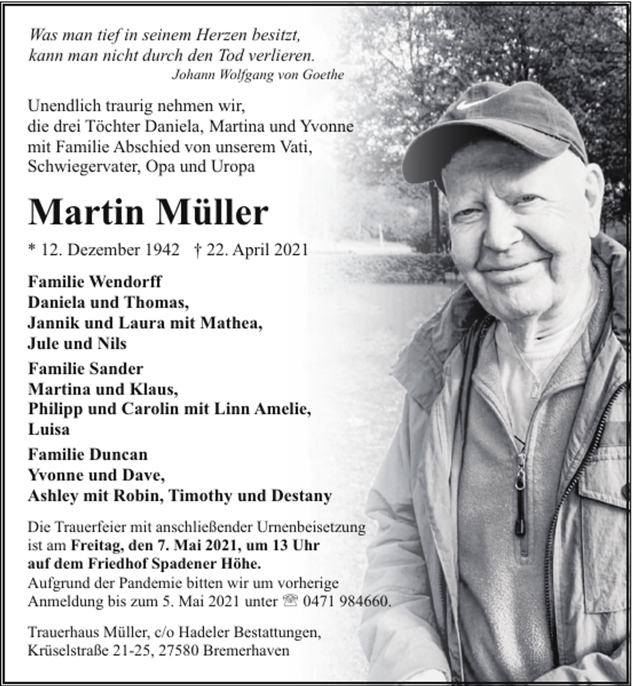 <p>Was man tief in seinem Herzen besitzt,<br />kann man nicht durch den Tod verlieren.</p><p>Johann Wolfgang von Goethe</p><p>Unendlich traurig nehmen wir,<br />die drei Töchter Daniela, Martina und Yvonne<br />mit Familie Abschied von unserem Vati,<br />Schwiegervater, Opa und Uropa</p><p>Martin Müller<br />* 12. Dezember 1942 † 22. April 2021<br />Familie Wendorff<br />Daniela und Thomas,<br />Jannik und Laura mit Mathea,<br />Jule und Nils<br />Familie Sander<br />Martina und Klaus,<br />Philipp und Carolin mit Linn Amelie,<br />Luisa<br />Familie Duncan<br />Yvonne und Dave,<br />Ashley mit Robin, Timothy und Destany<br />Die Trauerfeier mit anschließender Urnenbeisetzung<br />ist am Freitag, den 7. Mai 2021, um 13 Uhr<br />auf dem Friedhof Spadener Höhe.<br />Aufgrund der Pandemie bitten wir um vorherige<br />Anmeldung bis zum 5. Mai 2021 unter ' 0471 984660.<br />Trauerhaus Müller, c/o Hadeler Bestattungen,<br />Krüselstraße 21-25, 27580 Bremerhaven</p>