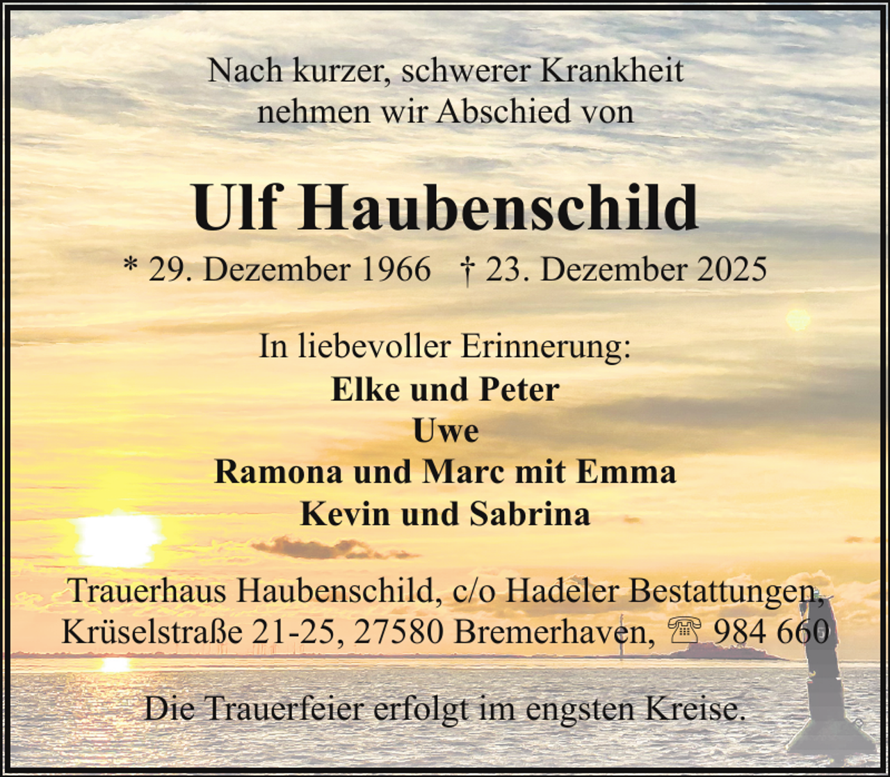 <p>Nach kurzer, schwerer Krankheit<br />nehmen wir Abschied von</p><p>Ulf Haubenschild</p><p>* 29. Dezember 1966 † 23. Dezember 2025<br />In liebevoller Erinnerung:<br />Elke und Peter<br />Uwe<br />Ramona und Marc mit Emma<br />Kevin und Sabrina<br />Trauerhaus Haubenschild, c/o Hadeler Bestattungen,<br />Krüselstraße 21-25, 27580 Bremerhaven, ' 984 660<br />Die Trauerfeier erfolgt im engsten Kreise.</p>