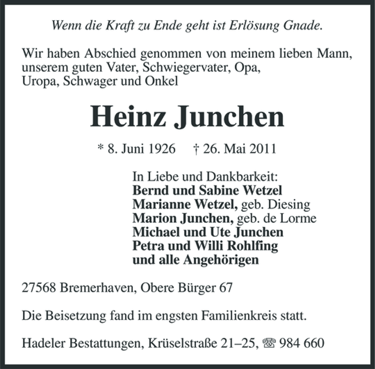 <p>Wenn die Kraft zu Ende geht ist Erlösung Gnade. Wir haben Abschied genommen von meinem lieben Mann, unserem guten Vater, Schwiegervater, Opa, Uropa, Schwager und Onkel</p><p>Heinz Junchen<br />* 8. Juni 1926 † 26. Mai 2011 In Liebe und Dankbarkeit: Bernd und Sabine Wetzel Marianne Wetzel, geb. Diesing Marion Junchen, geb. de Lorme Michael und Ute Junchen Petra und Willi Rohlfing und alle Angehörigen 27568 Bremerhaven, Obere Bürger 67 Die Beisetzung fand im engsten Familienkreis statt. Hadeler Bestattungen, Krüselstraße 21–25, 984 660</p>
