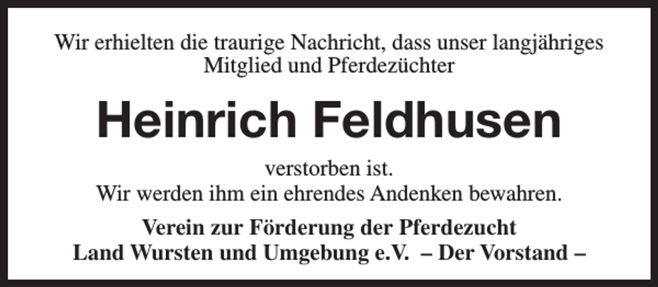 <p>Wir erhielten die traurige Nachricht, dass unser langjähriges<br />Mitglied und Pferdezüchter</p><p>Heinrich Feldhusen</p><p>verstorben ist.<br />Wir werden ihm ein ehrendes Andenken bewahren.<br />Verein zur Förderung der Pferdezucht<br />Land Wursten und Umgebung e.V. – Der Vorstand –</p>