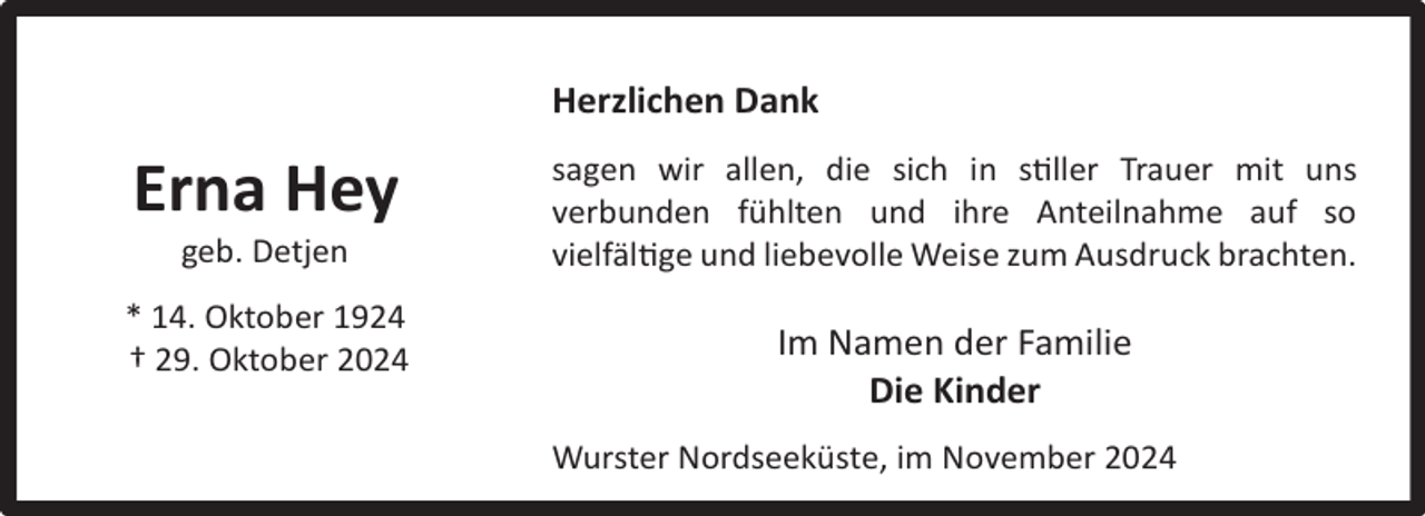 <p>Herzlichen Dank</p><p>Erna Hey<br />geb. Detjen</p><p>* 14. Oktober 1924<br />† 29. Oktober 2024</p><p>sagen wir allen, die sich in stiller Trauer mit uns<br />verbunden fühlten und ihre Anteilnahme auf so<br />vielfältige und liebevolle Weise zum Ausdruck brachten.</p><p>Im Namen der Familie<br />Die Kinder<br />Wurster Nordseeküste, im November 2024</p>