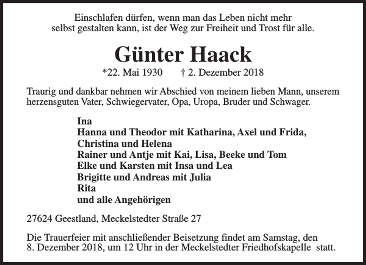 <p>Einschlafen dürfen, wenn man das Leben nicht mehr<br />selbst gestalten kann, ist der Weg zur Freiheit und Trost für alle.</p><p>Günter Haack</p><p>*22. Mai 1930</p><p>† 2. Dezember 2018</p><p>Traurig und dankbar nehmen wir Abschied von meinem lieben Mann, unserem<br />herzensguten Vater, Schwiegervater, Opa, Uropa, Bruder und Schwager.<br />Ina<br />Hanna und Theodor mit Katharina, Axel und Frida,<br />Christina und Helena<br />Rainer und Antje mit Kai, Lisa, Beeke und Tom<br />Elke und Karsten mit Insa und Lea<br />Brigitte und Andreas mit Julia<br />Rita<br />und alle Angehörigen<br />27624 Geestland, Meckelstedter Straße 27<br />Die Trauerfeier mit anschließender Beisetzung findet am Samstag, den<br />8. Dezember 2018, um 12 Uhr in der Meckelstedter Friedhofskapelle statt.</p>