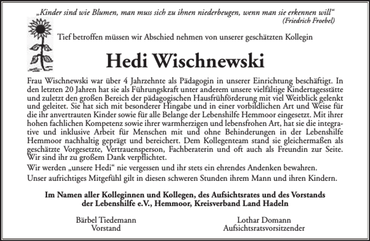 <p>„Kinder sind wie Blumen, man muss sich zu ihnen niederbeugen, wenn man sie erkennen will“</p><p>(Friedrich Froebel)</p><p>Tief betroffen müssen wir Abschied nehmen von unserer geschätzten Kollegin</p><p>Hedi Wischnewski<br />Frau Wischnewski war über 4 Jahrzehnte als Pädagogin in unserer Einrichtung beschäftigt. In<br />den letzten 20 Jahren hat sie als Führungskraft unter anderem unsere vielfältige Kindertagesstätte<br />und zuletzt den großen Bereich der pädagogischen Hausfrühförderung mit viel Weitblick gelenkt<br />und geleitet. Sie hat sich mit besonderer Hingabe und in einer vorbildlichen Art und Weise für<br />die ihr anvertrauten Kinder sowie für alle Belange der Lebenshilfe Hemmoor eingesetzt. Mit ihrer<br />hohen fachlichen Kompetenz sowie ihrer warmherzigen und lebensfrohen Art, hat sie die integrative und inklusive Arbeit für Menschen mit und ohne Behinderungen in der Lebenshilfe<br />Hemmoor nachhaltig geprägt und bereichert. Dem Kollegenteam stand sie gleichermaßen als<br />geschätzte Vorgesetzte, Vertrauensperson, Fachberaterin und oft auch als Freundin zur Seite.<br />Wir sind ihr zu großem Dank verpflichtet.<br />Wir werden „unsere Hedi“ nie vergessen und ihr stets ein ehrendes Andenken bewahren.<br />Unser aufrichtiges Mitgefühl gilt in diesen schweren Stunden ihrem Mann und ihren Kindern.<br />Im Namen aller Kolleginnen und Kollegen, des Aufsichtsrates und des Vorstands<br />der Lebenshilfe e.V., Hemmoor, Kreisverband Land Hadeln<br />Bärbel Tiedemann<br />Vorstand</p><p>Lothar Domann<br />Aufsichtsratsvorsitzender</p>