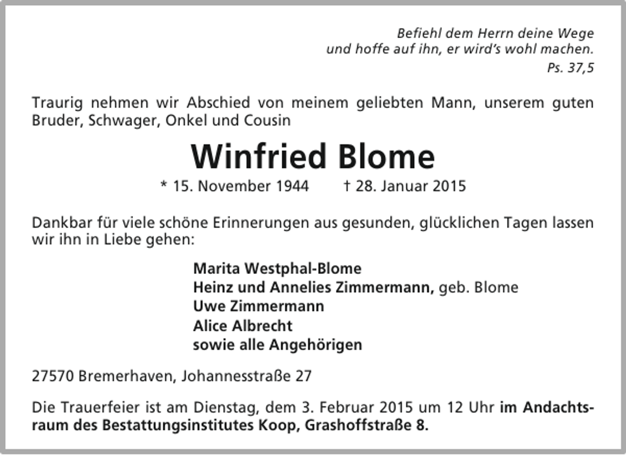 <p>Befiehl dem Herrn deine Wege<br />und hoffe auf ihn, er wird’s wohl machen.<br />Ps. 37,5</p><p>Traurig nehmen wir Abschied von meinem geliebten Mann, unserem guten<br />Bruder, Schwager, Onkel und Cousin</p><p>Winfried Blome</p><p>* 15. November 1944</p><p>† 28. Januar 2015</p><p>Dankbar für viele schöne Erinnerungen aus gesunden, glücklichen Tagen lassen<br />wir ihn in Liebe gehen:<br />Marita Westphal-Blome<br />Heinz und Annelies Zimmermann, geb. Blome<br />Uwe Zimmermann<br />Alice Albrecht<br />sowie alle Angehörigen<br />27570 Bremerhaven, Johannesstraße 27<br />Die Trauerfeier ist am Dienstag, dem 3. Februar 2015 um 12 Uhr im Andachtsraum des Bestattungsinstitutes Koop, Grashoffstraße 8.</p>