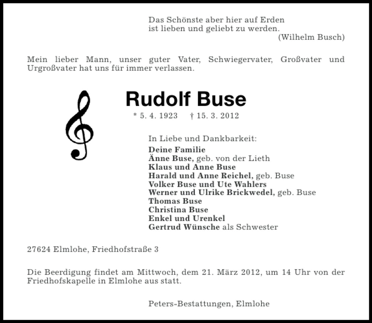 <p>Das Schönste aber hier auf Erden<br />ist lieben und geliebt zu werden.<br />(Wilhelm Busch)<br />Mein lieber Mann, unser guter Vater, Schwiegervater, Großvater und<br />Urgroßvater hat uns für immer verlassen.</p><p>Rudolf Buse<br />* 5. 4. 1923</p><p>† 15. 3. 2012</p><p>In Liebe und Dankbarkeit:<br />Deine Familie<br />Änne Buse, geb. von der Lieth<br />Klaus und Anne Buse<br />Harald und Anne Reichel, geb. Buse<br />Volker Buse und Ute Wahlers<br />Werner und Ulrike Brickwedel, geb. Buse<br />Thomas Buse<br />Christina Buse<br />Enkel und Urenkel<br />Gertrud Wünsche als Schwester<br />27624 Elmlohe, Friedhofstraße 3<br />Die Beerdigung findet am Mittwoch, dem 21. März 2012, um 14 Uhr von der<br />Friedhofskapelle in Elmlohe aus statt.<br />Peters-Bestattungen, Elmlohe</p>