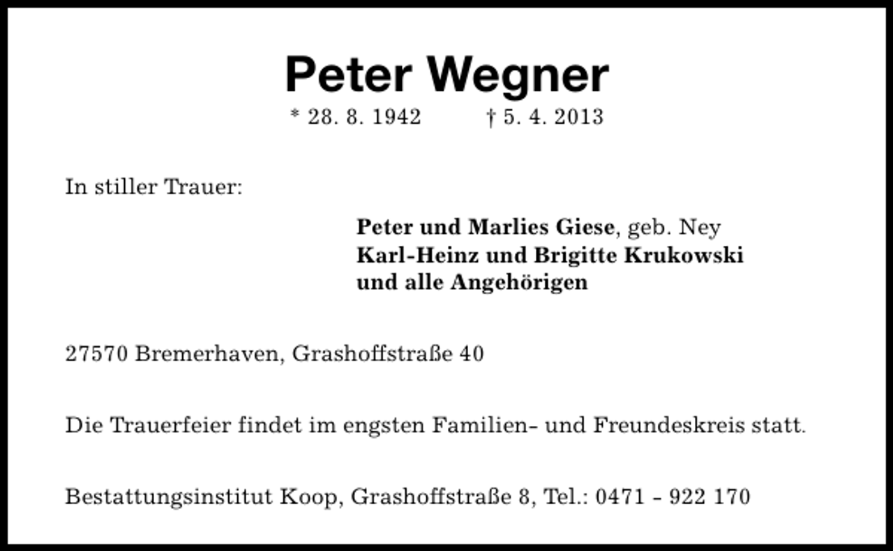 <p>Peter Wegner<br />* 28. 8. 1942</p><p>† 5. 4. 2013</p><p>In stiller Trauer:<br />Peter und Marlies Giese, geb. Ney<br />Karl-Heinz und Brigitte Krukowski<br />und alle Angehörigen<br />27570 Bremerhaven, Grashoffstraße 40<br />Die Trauerfeier findet im engsten Familien- und Freundeskreis statt.<br />Bestattungsinstitut Koop, Grashoffstraße 8, Tel.: 0471 - 922 170</p>