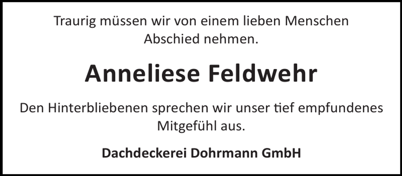 <p>Traurig müssen wir von einem lieben Menschen<br />Abschied nehmen.</p><p>Anneliese Feldwehr<br />Den Hinterbliebenen sprechen wir unser ef empfundenes<br />Mitgefühl aus.<br />Dachdeckerei Dohrmann GmbH</p>