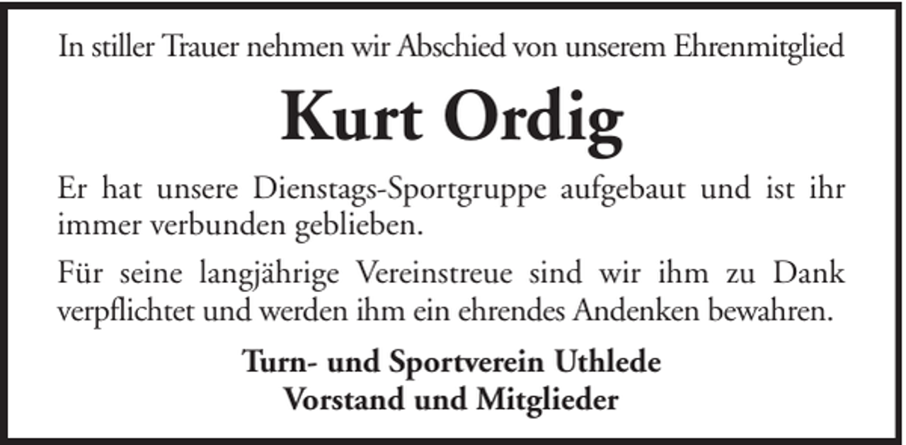 <p>In stiller Trauer nehmen wir Abschied von unserem Ehrenmitglied</p><p>Kurt Ordig<br />Er hat unsere Dienstags-Sportgruppe aufgebaut und ist ihr<br />immer verbunden geblieben.<br />Für seine langjährige Vereinstreue sind wir ihm zu Dank<br />verpflichtet und werden ihm ein ehrendes Andenken bewahren.<br />Turn- und Sportverein Uthlede<br />Vorstand und Mitglieder</p>