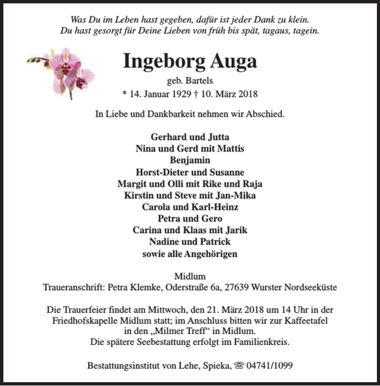 <p>Was Du im Leben hast gegeben, dafür ist jeder Dank zu klein.<br />Du hast gesorgt für Deine Lieben von früh bis spät, tagaus, tagein.</p><p>Ingeborg Auga</p><p>geb. Bartels<br />* 14. Januar 1929 † 10. März 2018<br />In Liebe und Dankbarkeit nehmen wir Abschied.<br />Gerhard und Jutta<br />Nina und Gerd mit Mattis<br />Benjamin<br />Horst-Dieter und Susanne<br />Margit und Olli mit Rike und Raja<br />Kirstin und Steve mit Jan-Mika<br />Carola und Karl-Heinz<br />Petra und Gero<br />Carina und Klaas mit Jarik<br />Nadine und Patrick<br />sowie alle Angehörigen<br />Midlum<br />Traueranschrift: Petra Klemke, Oderstraße 6a, 27639 Wurster Nordseeküste<br />Die Trauerfeier findet am Mittwoch, den 21. März 2018 um 14 Uhr in der<br />Friedhofskapelle Midlum statt; im Anschluss bitten wir zur Kaffeetafel<br />in den „Milmer Treff“ in Midlum.<br />Die spätere Seebestattung erfolgt im Familienkreis.<br />Bestattungsinstitut von Lehe, Spieka, s 04741/1099</p>