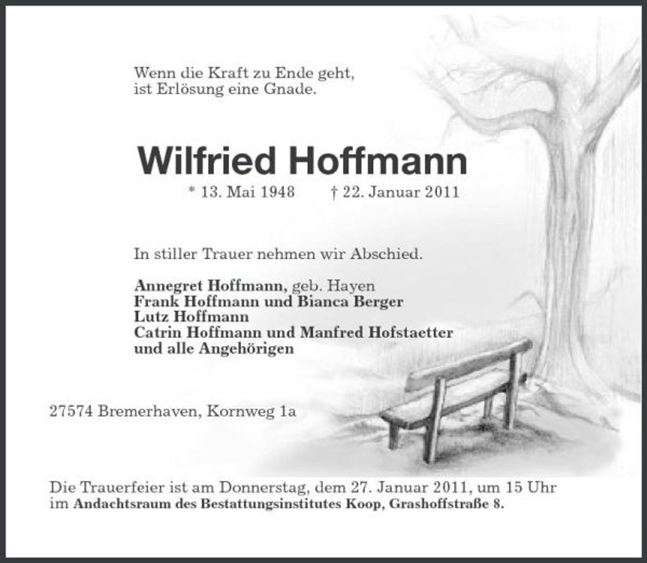 <p>Wenn die Kraft zu Ende geht,<br />ist Erlösung eine Gnade.<br />Wilfried Hoffmann<br />* 13. Mai 1948 † 22. Januar 2011<br />In stiller Trauer nehmen wir Abschied.</p><p>Annegret Hoffmann, geb. Hayen<br />Frank Hoffmann und Bianca Berger<br />Lutz Hoffmann<br />Catrin Hoffmann und Manfred Hofstaetter<br />und alle Angehörigen<br />27574 Bremerhaven, Kornweg 1a</p><p>Die Trauerfeier ist am Donnerstag, dem 27. Januar 2011, um 15 Uhr<br />im Andachtsraum des Bestattungsinstitutes Koop, Grashoffstraße 8.</p>