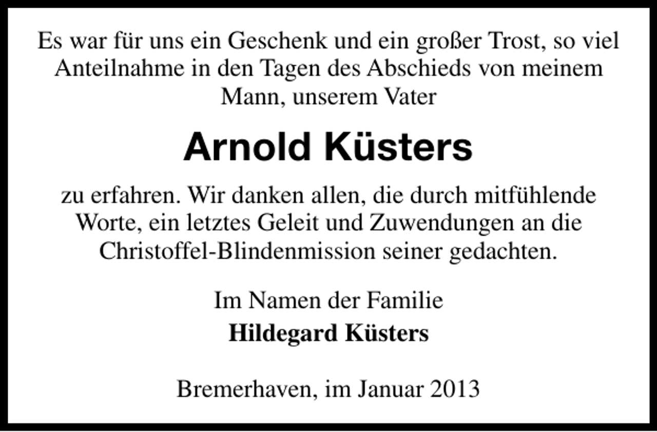 <p>Es war für uns ein Geschenk und ein großer Trost, so viel<br />Anteilnahme in den Tagen des Abschieds von meinem<br />Mann, unserem Vater</p><p>Arnold Küsters<br />zu erfahren. Wir danken allen, die durch mitfühlende<br />Worte, ein letztes Geleit und Zuwendungen an die<br />Christoffel-Blindenmission seiner gedachten.<br />Im Namen der Familie<br />Hildegard Küsters<br />Bremerhaven, im Januar 2013</p>