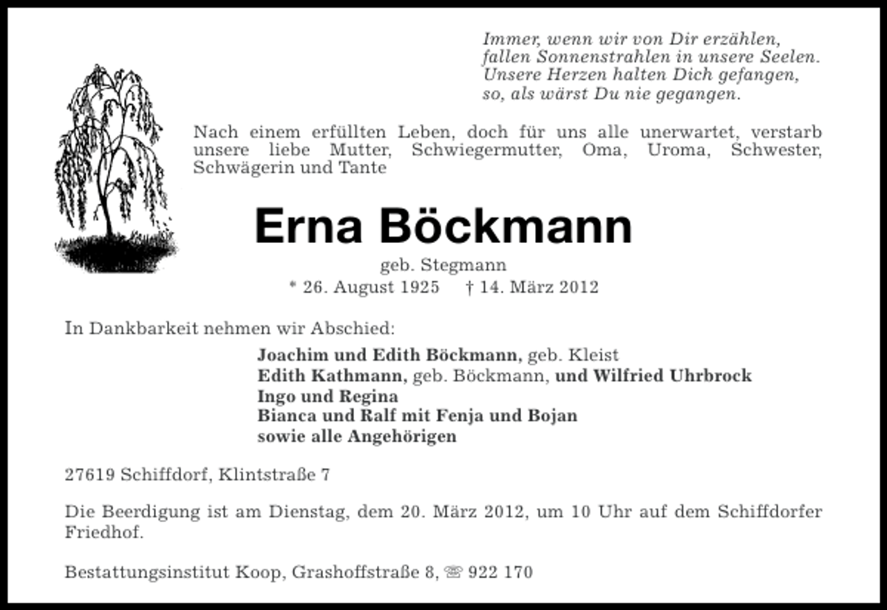 <p>Immer, wenn wir von Dir erzählen,<br />fallen Sonnenstrahlen in unsere Seelen.<br />Unsere Herzen halten Dich gefangen,<br />so, als wärst Du nie gegangen.<br />Nach einem erfüllten Leben, doch für uns alle unerwartet, verstarb<br />unsere liebe Mutter, Schwiegermutter, Oma, Uroma, Schwester,<br />Schwägerin und Tante</p><p>Erna Böckmann<br />geb. Stegmann<br />* 26. August 1925 † 14. März 2012</p><p>In Dankbarkeit nehmen wir Abschied:<br />Joachim und Edith Böckmann, geb. Kleist<br />Edith Kathmann, geb. Böckmann, und Wilfried Uhrbrock<br />Ingo und Regina<br />Bianca und Ralf mit Fenja und Bojan<br />sowie alle Angehörigen<br />27619 Schiffdorf, Klintstraße 7<br />Die Beerdigung ist am Dienstag, dem 20. März 2012, um 10 Uhr auf dem Schiffdorfer<br />Friedhof.<br />Bestattungsinstitut Koop, Grashoffstraße 8, s 922 170</p>