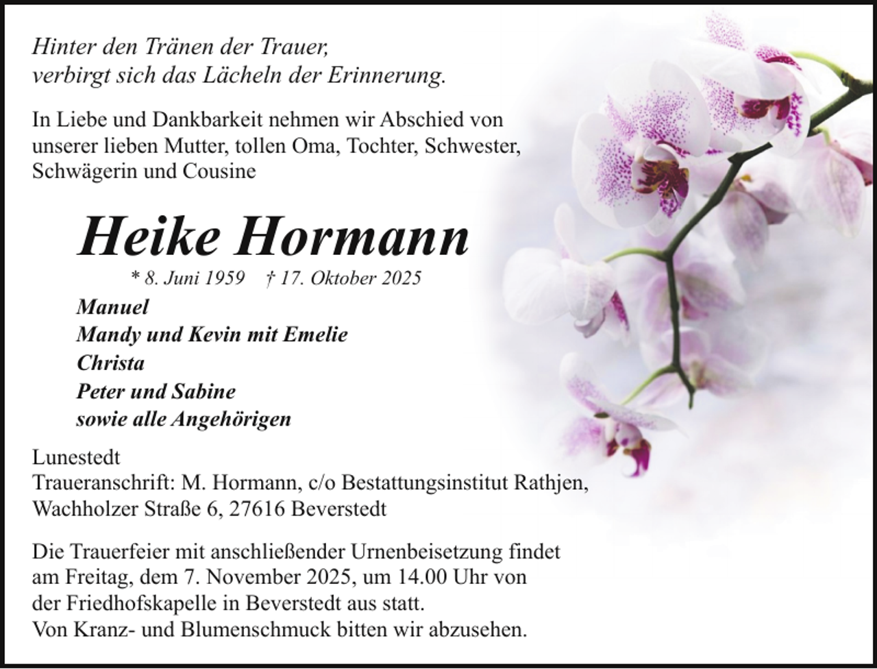 <p>Hinter den Tränen der Trauer,<br />verbirgt sich das Lächeln der Erinnerung.<br />In Liebe und Dankbarkeit nehmen wir Abschied von<br />unserer lieben Mutter, tollen Oma, Tochter, Schwester,<br />Schwägerin und Cousine</p><p>Heike Hormann<br />* 8. Juni 1959</p><p>† 17. Oktober 2025</p><p>Manuel<br />Mandy und Kevin mit Emelie<br />Christa<br />Peter und Sabine<br />sowie alle Angehörigen<br />Lunestedt<br />Traueranschrift: M. Hormann, c/o Bestattungsinstitut Rathjen,<br />Wachholzer Straße 6, 27616 Beverstedt<br />Die Trauerfeier mit anschließender Urnenbeisetzung findet<br />am Freitag, dem 7. November 2025, um 14.00 Uhr von<br />der Friedhofskapelle in Beverstedt aus statt.<br />Von Kranz- und Blumenschmuck bitten wir abzusehen.</p>